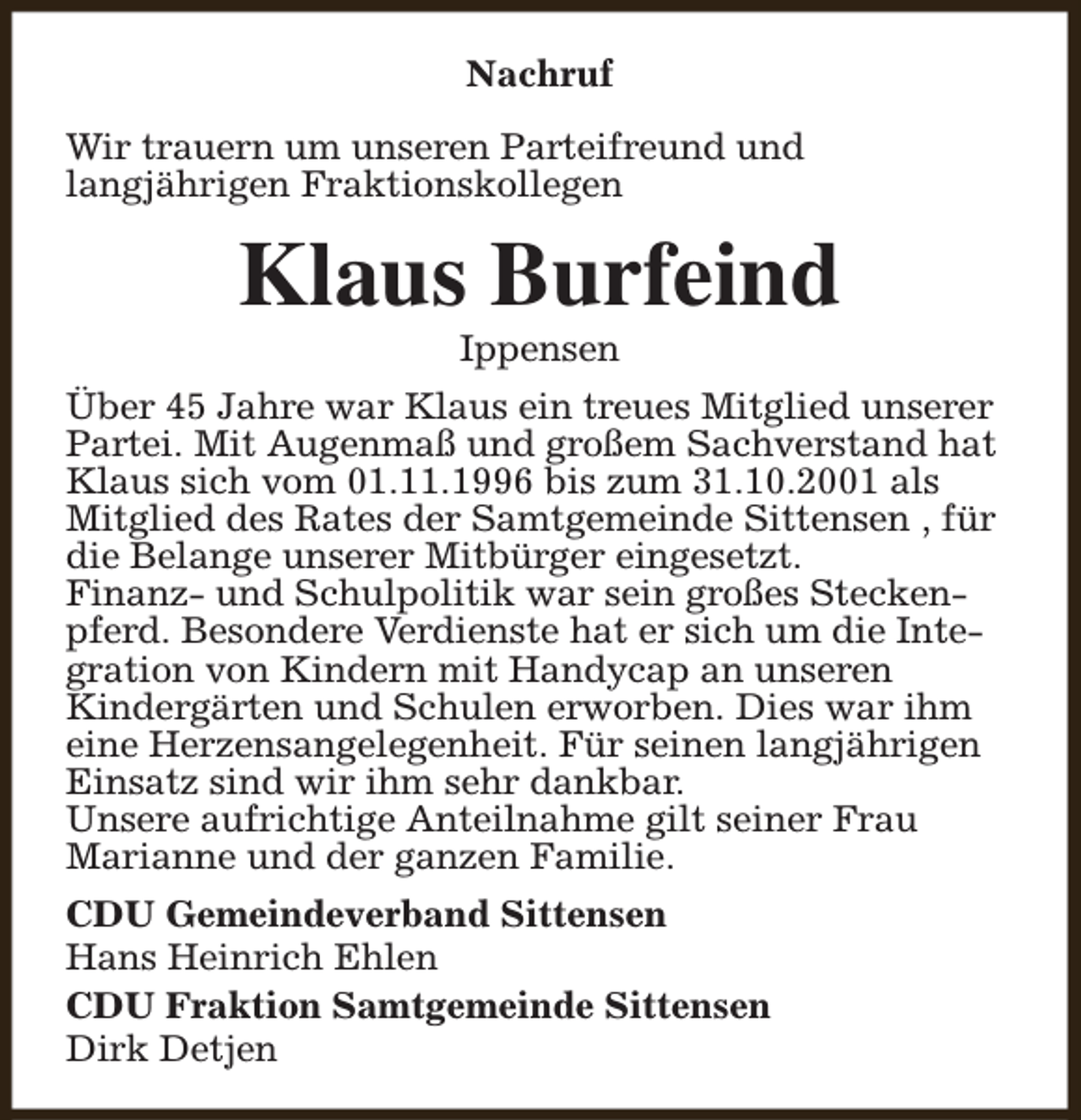 <p>Nachruf<br />Wir trauern um unseren Parteifreund und<br />langjährigen Fraktionskollegen</p><p>Klaus Burfeind<br />Ippensen</p><p>Über 45 Jahre war Klaus ein treues Mitglied unserer<br />Partei. Mit Augenmaß und großem Sachverstand hat<br />Klaus sich vom 01.11.1996 bis zum 31.10.2001 als<br />Mitglied des Rates der Samtgemeinde Sittensen , für<br />die Belange unserer Mitbürger eingesetzt.<br />Finanz- und Schulpolitik war sein großes Steckenpferd. Besondere Verdienste hat er sich um die Integration von Kindern mit Handycap an unseren<br />Kindergärten und Schulen erworben. Dies war ihm<br />eine Herzensangelegenheit. Für seinen langjährigen<br />Einsatz sind wir ihm sehr dankbar.<br />Unsere aufrichtige Anteilnahme gilt seiner Frau<br />Marianne und der ganzen Familie.<br />CDU Gemeindeverband Sittensen<br />Hans Heinrich Ehlen<br />CDU Fraktion Samtgemeinde Sittensen<br />Dirk Detjen</p>