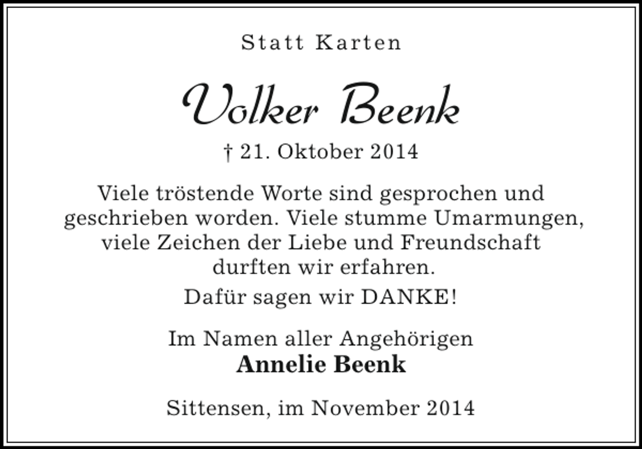 <p>S t a t t K a rt e n</p><p>Volker Beenk<br />† 21. Oktober 2014</p><p>Viele tröstende Worte sind gesprochen und<br />geschrieben worden. Viele stumme Umarmungen,<br />viele Zeichen der Liebe und Freundschaft<br />durften wir erfahren.<br />Dafür sagen wir DANKE!<br />Im Namen aller Angehörigen</p><p>Annelie Beenk</p><p>Sittensen, im November 2014</p>
