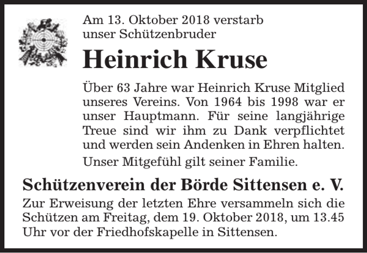 <p>Am 13. Oktober 2018 verstarb<br />unser Schützenbruder</p><p>Heinrich Kruse<br />Über 63 Jahre war Heinrich Kruse Mitglied<br />unseres Vereins. Von 1964 bis 1998 war er<br />unser Hauptmann. Für seine langjährige<br />Treue sind wir ihm zu Dank verpflichtet<br />und werden sein Andenken in Ehren halten.<br />Unser Mitgefühl gilt seiner Familie.</p><p>Schützenverein der Börde Sittensen e. V.</p><p>Zur Erweisung der letzten Ehre versammeln sich die<br />Schützen am Freitag, dem 19. Oktober 2018, um 13.45<br />Uhr vor der Friedhofskapelle in Sittensen.</p>