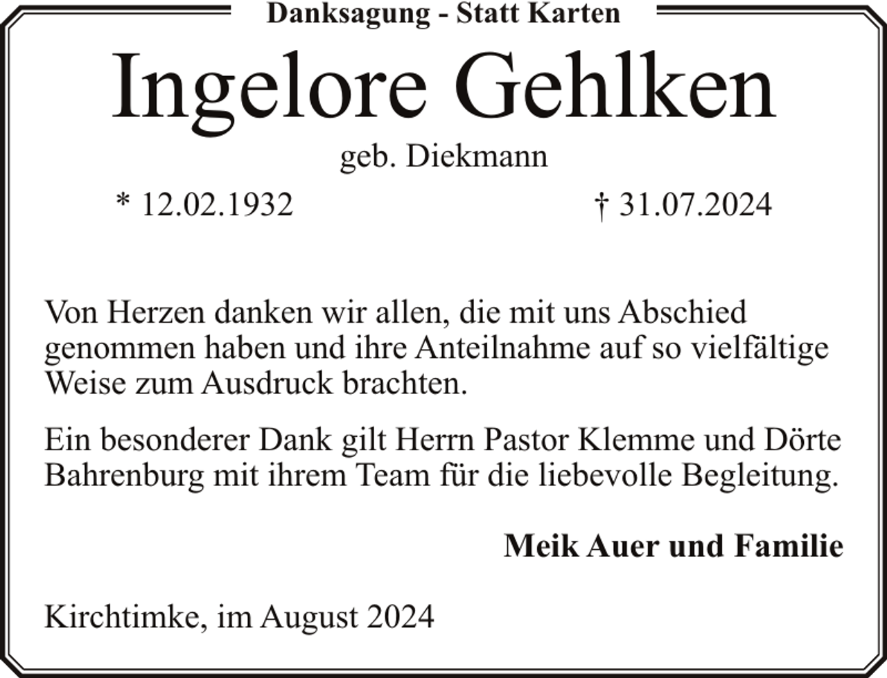 <p>Danksagung - Statt Karten</p><p>Ingelore Gehlken<br />geb. Diekmann</p><p>* 12.02.1932</p><p>† 31.07.2024</p><p>Von Herzen danken wir allen, die mit uns Abschied<br />genommen haben und ihre Anteilnahme auf so vielfältige<br />Weise zum Ausdruck brachten.<br />Ein besonderer Dank gilt Herrn Pastor Klemme und Dörte<br />Bahrenburg mit ihrem Team für die liebevolle Begleitung.<br />Meik Auer und Familie<br />Kirchtimke, im August 2024</p>