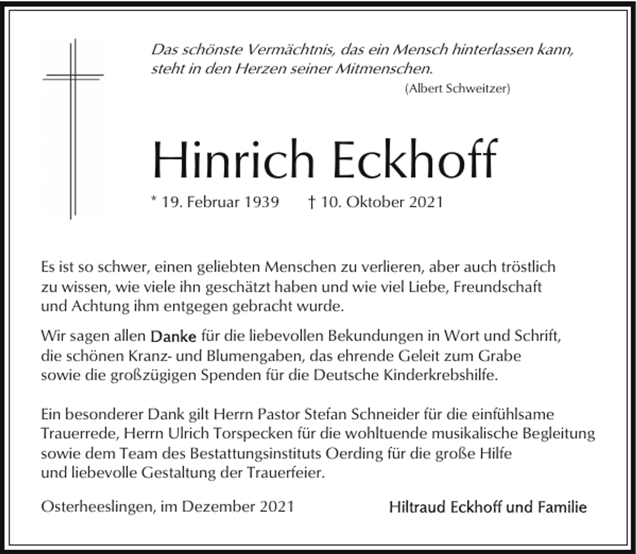 <p>Das schönste Vermächtnis, das ein Mensch hinterlassen kann,<br />steht in den Herzen seiner Mitmenschen.<br />(Albert Schweitzer)</p><p>Hinrich Eckhoff<br />* 19. Februar 1939</p><p>† 10. Oktober 2021</p><p>Es ist so schwer, einen geliebten Menschen zu verlieren, aber auch tröstlich<br />zu wissen, wie viele ihn geschätzt haben und wie viel Liebe, Freundschaft<br />und Achtung ihm entgegen gebracht wurde.<br />Wir sagen allen<br />für die liebevollen Bekundungen in Wort und Schrift,<br />die schönen Kranz- und Blumengaben, das ehrende Geleit zum Grabe<br />sowie die großzügigen Spenden für die Deutsche Kinderkrebshilfe.<br />Ein besonderer Dank gilt Herrn Pastor Stefan Schneider für die einfühlsame<br />Trauerrede, Herrn Ulrich Torspecken für die wohltuende musikalische Begleitung<br />sowie dem Team des Bestattungsinstituts Oerding für die große Hilfe<br />und liebevolle Gestaltung der Trauerfeier.<br />Osterheeslingen, im Dezember 2021</p>