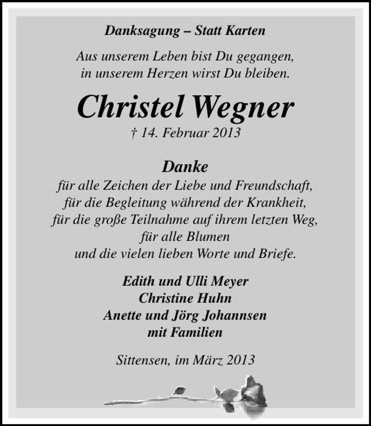 <p>Danksagung – Statt Karten<br />Aus unserem Leben bist Du gegangen,<br />in unserem Herzen wirst Du bleiben.</p><p>Christel Wegner<br />† 14. Februar 2013</p><p>Danke</p><p>für alle Zeichen der Liebe und Freundschaft,<br />für die Begleitung während der Krankheit,<br />für die große Teilnahme auf ihrem letzten Weg,<br />für alle Blumen<br />und die vielen lieben Worte und Briefe.<br />Edith und Ulli Meyer<br />Christine Huhn<br />Anette und Jörg Johannsen<br />mit Familien<br />Sittensen, im März 2013</p>