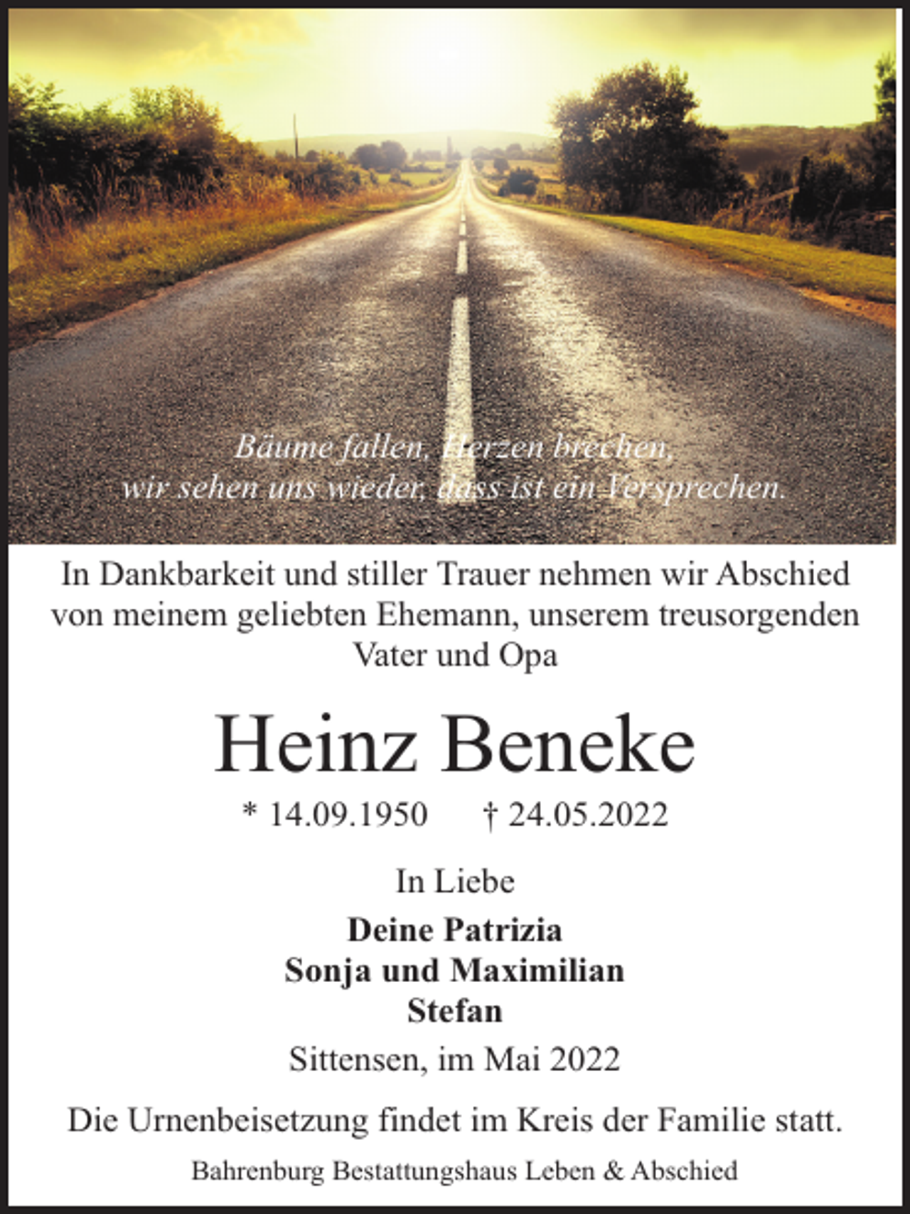 <p>Bäume fallen, Herzen brechen,<br />wir sehen uns wieder, dass ist ein Versprechen.<br />In Dankbarkeit und stiller Trauer nehmen wir Abschied<br />von meinem geliebten Ehemann, unserem treusorgenden<br />Vater und Opa</p><p>Heinz Beneke<br />* 14.09.1950</p><p>† 24.05.2022</p><p>In Liebe<br />Deine Patrizia<br />Sonja und Maximilian<br />Stefan<br />Sittensen, im Mai 2022<br />Die Urnenbeisetzung findet im Kreis der Familie statt.<br />Bahrenburg Bestattungshaus Leben &amp; Abschied</p>