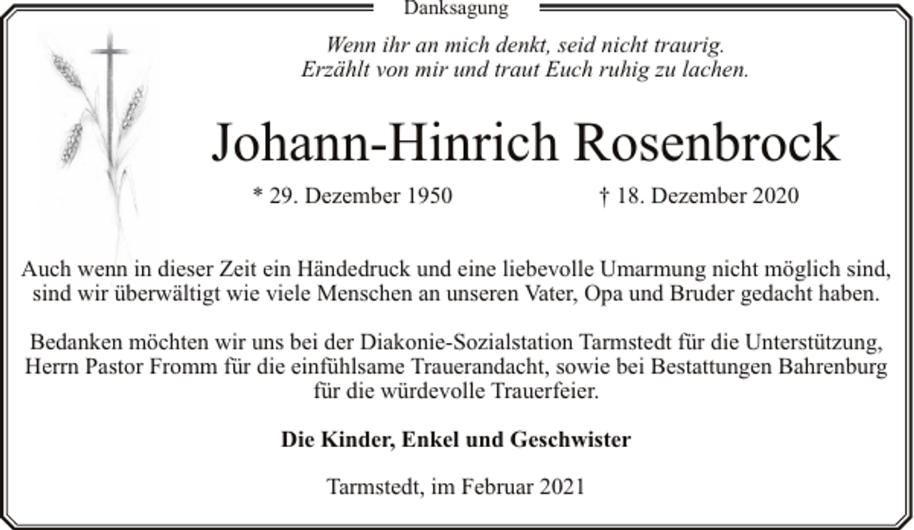 <p>Danksagung</p><p>Wenn ihr an mich denkt, seid nicht traurig.<br />Erzählt von mir und traut Euch ruhig zu lachen.</p><p>Johann-Hinrich Rosenbrock<br />* 29. Dezember 1950</p><p>† 18. Dezember 2020</p><p>Auch wenn in dieser Zeit ein Händedruck und eine liebevolle Umarmung nicht möglich sind,<br />sind wir überwältigt wie viele Menschen an unseren Vater, Opa und Bruder gedacht haben.<br />Bedanken möchten wir uns bei der Diakonie-Sozialstation Tarmstedt für die Unterstützung,<br />Herrn Pastor Fromm für die einfühlsame Trauerandacht, sowie bei Bestattungen Bahrenburg<br />für die würdevolle Trauerfeier.<br />Die Kinder, Enkel und Geschwister<br />Tarmstedt, im Februar 2021</p>
