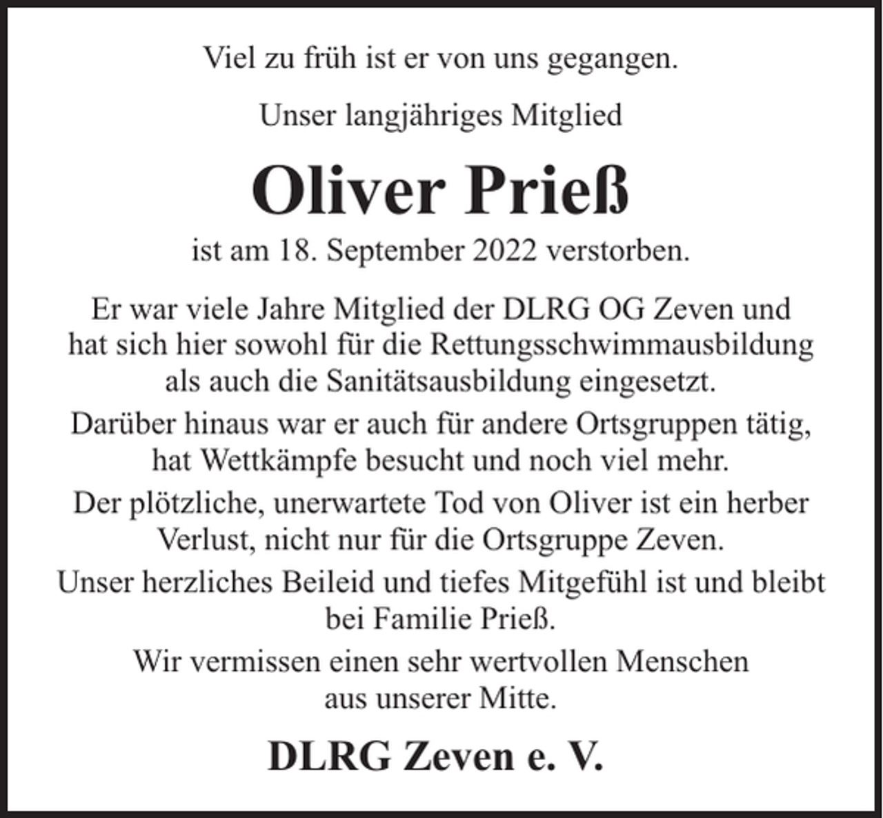 <p>Viel zu früh ist er von uns gegangen.<br />Unser langjähriges Mitglied</p><p>Oliver Prieß</p><p>ist am 18. September 2022 verstorben.<br />Er war viele Jahre Mitglied der DLRG OG Zeven und<br />hat sich hier sowohl für die Rettungsschwimmausbildung<br />als auch die Sanitätsausbildung eingesetzt.<br />Darüber hinaus war er auch für andere Ortsgruppen tätig,<br />hat Wettkämpfe besucht und noch viel mehr.<br />Der plötzliche, unerwartete Tod von Oliver ist ein herber<br />Verlust, nicht nur für die Ortsgruppe Zeven.<br />Unser herzliches Beileid und tiefes Mitgefühl ist und bleibt<br />bei Familie Prieß.<br />Wir vermissen einen sehr wertvollen Menschen<br />aus unserer Mitte.</p><p>DLRG Zeven e. V.</p>