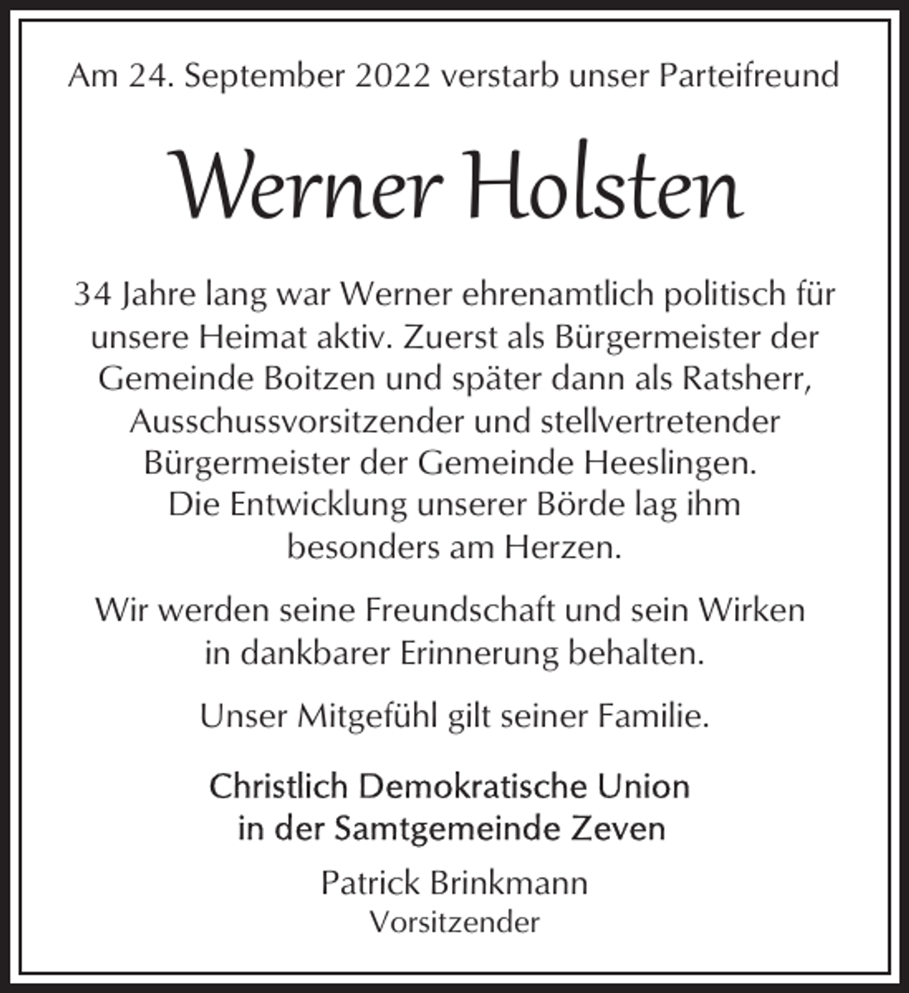 <p>Am 24. September 2022 verstarb unser Parteifreund</p><p>Wer�er Holsten<br />34 Jahre lang war Werner ehrenamtlich politisch für<br />unsere Heimat aktiv. Zuerst als Bürgermeister der<br />Gemeinde Boitzen und später dann als Ratsherr,<br />Ausschussvorsitzender und stellvertretender<br />Bürgermeister der Gemeinde Heeslingen.<br />Die Entwicklung unserer Börde lag ihm<br />besonders am Herzen.<br />Wir werden seine Freundschaft und sein Wirken<br />in dankbarer Erinnerung behalten.<br />Unser Mitgefühl gilt seiner Familie.</p><p>Patrick Brinkmann<br />Vorsitzender</p>