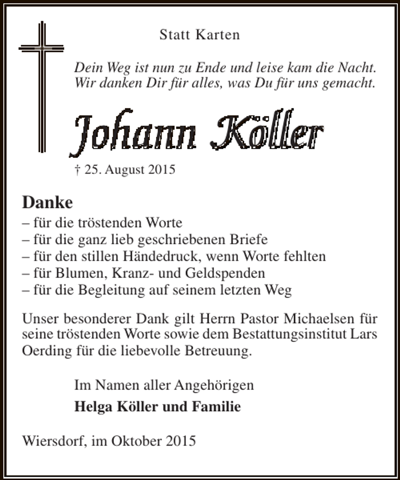<p>Statt Karten<br />Dein Weg ist nun zu Ende und leise kam die Nacht.<br />Wir danken Dir für alles, was Du für uns gemacht.</p><p>Johann Köller<br />† 25. August 2015</p><p>Danke</p><p>– für die tröstenden Worte<br />– für die ganz lieb geschriebenen Briefe<br />– für den stillen Händedruck, wenn Worte fehlten<br />– für Blumen, Kranz- und Geldspenden<br />– für die Begleitung auf seinem letzten Weg<br />Unser besonderer Dank gilt Herrn Pastor Michaelsen für<br />seine tröstenden Worte sowie dem Bestattungsinstitut Lars<br />Oerding für die liebevolle Betreuung.<br />Im Namen aller Angehörigen<br />Helga Köller und Familie<br />Wiersdorf, im Oktober 2015</p>