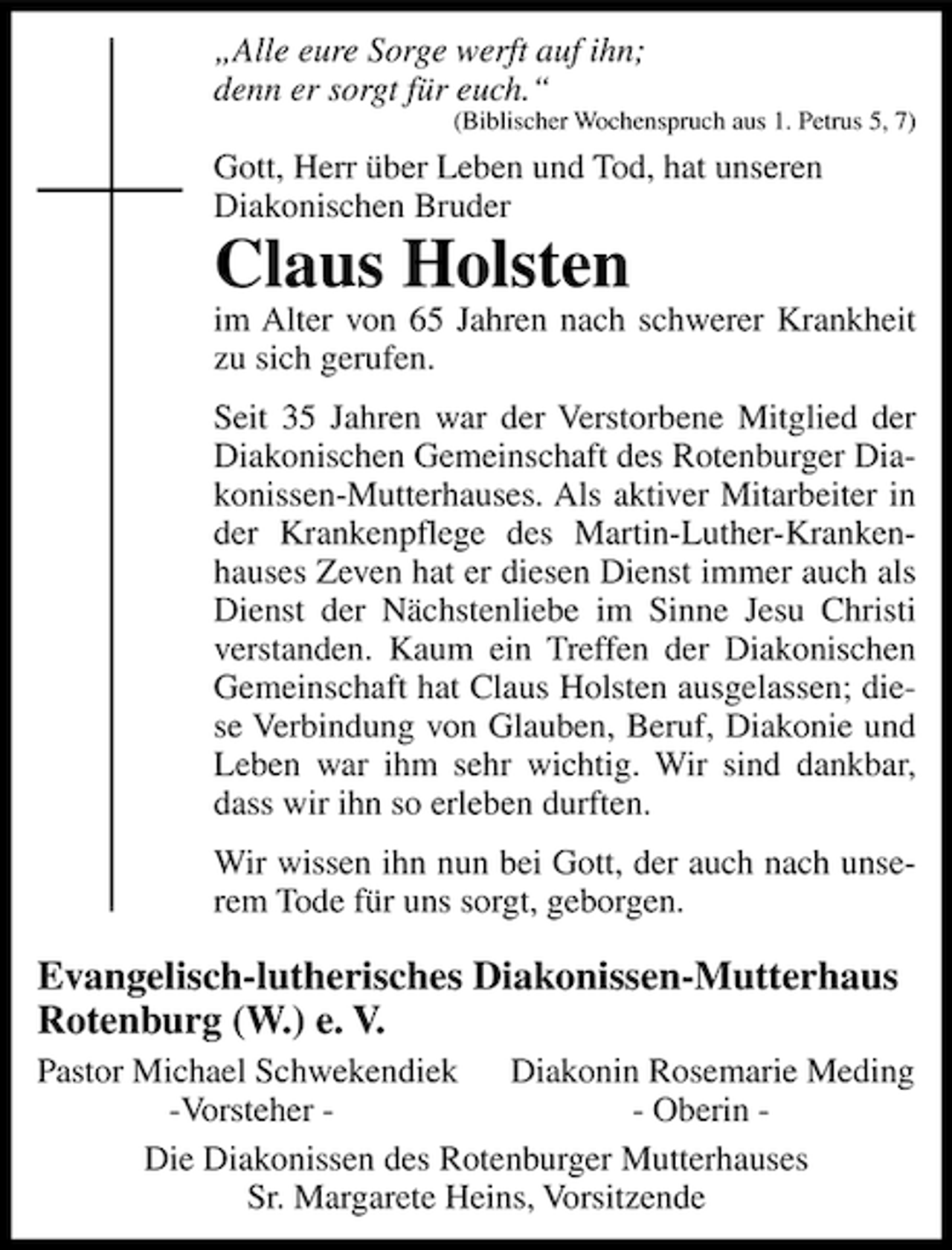 <p>„Alle eure Sorge werft auf ihn;<br />denn er sorgt für euch.“<br />(Biblischer Wochenspruch aus 1. Petrus 5, 7)</p><p>Gott, Herr über Leben und Tod, hat unseren<br />Diakonischen Bruder</p><p>Claus Holsten</p><p>im Alter von 65 Jahren nach schwerer Krankheit<br />zu sich gerufen.<br />Seit 35 Jahren war der Verstorbene Mitglied der<br />Diakonischen Gemeinschaft des Rotenburger Diakonissen-Mutterhauses. Als aktiver Mitarbeiter in<br />der Krankenpflege des Martin-Luther-Krankenhauses Zeven hat er diesen Dienst immer auch als<br />Dienst der Nächstenliebe im Sinne Jesu Christi<br />verstanden. Kaum ein Treffen der Diakonischen<br />Gemeinschaft hat Claus Holsten ausgelassen; diese Verbindung von Glauben, Beruf, Diakonie und<br />Leben war ihm sehr wichtig. Wir sind dankbar,<br />dass wir ihn so erleben durften.<br />Wir wissen ihn nun bei Gott, der auch nach unserem Tode für uns sorgt, geborgen.</p><p>Evangelisch-lutherisches Diakonissen-Mutterhaus<br />Rotenburg (W.) e. V.<br />Pastor Michael Schwekendiek Diakonin Rosemarie Meding<br />-Vorsteher - Oberin Die Diakonissen des Rotenburger Mutterhauses<br />Sr. Margarete Heins, Vorsitzende</p>