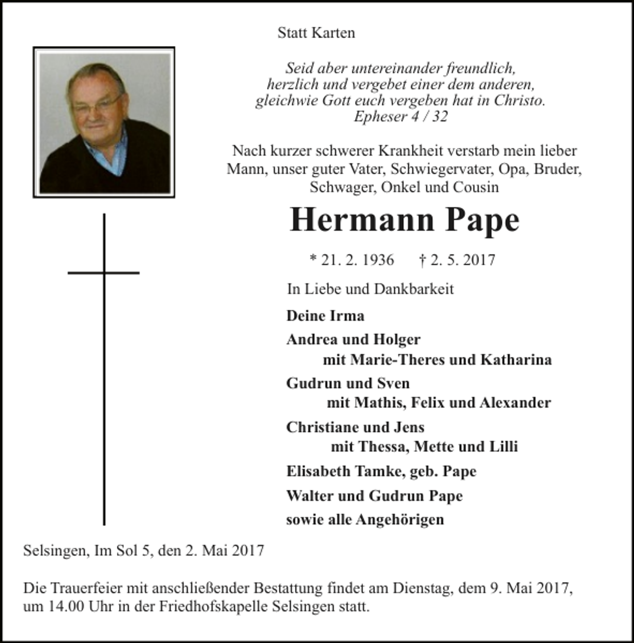 <p>Statt Karten<br />Seid aber untereinander freundlich,<br />herzlich und vergebet einer dem anderen,<br />gleichwie Gott euch vergeben hat in Christo.<br />Epheser 4 / 32<br />Nach kurzer schwerer Krankheit verstarb mein lieber<br />Mann, unser guter Vater, Schwiegervater, Opa, Bruder,<br />Schwager, Onkel und Cousin</p><p>Hermann Pape<br />* 21. 2. 1936</p><p>† 2. 5. 2017</p><p>In Liebe und Dankbarkeit<br />Deine Irma<br />Andrea und Holger<br />mit Marie-Theres und Katharina<br />Gudrun und Sven<br />mit Mathis, Felix und Alexander<br />Christiane und Jens<br />mit Thessa, Mette und Lilli<br />Elisabeth Tamke, geb. Pape<br />Walter und Gudrun Pape<br />sowie alle Angehörigen<br />Selsingen, Im Sol 5, den 2. Mai 2017<br />Die Trauerfeier mit anschließender Bestattung findet am Dienstag, dem 9. Mai 2017,<br />um 14.00 Uhr in der Friedhofskapelle Selsingen statt.</p>