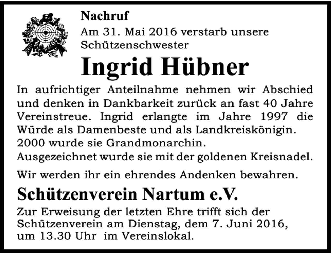 <p>Nachruf</p><p>Am 31. Mai 2016 verstarb unsere<br />Schützenschwester</p><p>Ingrid Hübner</p><p>In aufrichtiger Anteilnahme nehmen wir Abschied<br />und denken in Dankbarkeit zurück an fast 40 Jahre<br />Vereinstreue. Ingrid erlangte im Jahre 1997 die<br />Würde als Damenbeste und als Landkreiskönigin.<br />2000 wurde sie Grandmonarchin.<br />Ausgezeichnet wurde sie mit der goldenen Kreisnadel.<br />Wir werden ihr ein ehrendes Andenken bewahren.</p><p>Schützenverein Nartum e.V.</p><p>Zur Erweisung der letzten Ehre trifft sich der<br />Schützenverein am Dienstag, dem 7. Juni 2016,<br />um 13.30 Uhr im Vereinslokal.</p>
