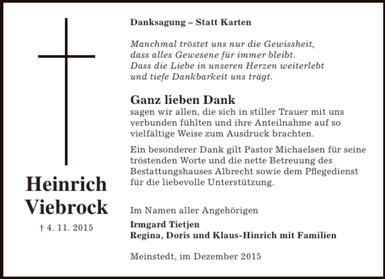 <p>Danksagung Â– Statt Karten<br />Manchmal trÃ¶stet uns nur die Gewissheit,<br />dass alles Gewesene fÃ¼r immer bleibt.<br />Dass die Liebe in unseren Herzen weiterlebt<br />und tiefe Dankbarkeit uns trÃ¤gt.</p><p>Ganz lieben Dank</p><p>sagen wir allen, die sich in stiller Trauer mit uns<br />verbunden fÃ¼hlten und ihre Anteilnahme auf so<br />vielfÃ¤ltige Weise zum Ausdruck brachten.</p><p>Heinrich<br />Viebrock<br />Â† 4. 11. 2015</p><p>Ein besonderer Dank gilt Pastor Michaelsen fÃ¼r seine<br />trÃ¶stenden Worte und die nette Betreuung des<br />Bestattungshauses Albrecht sowie dem Pflegedienst<br />fÃ¼r die liebevolle UnterstÃ¼tzung.<br />Im Namen aller AngehÃ¶rigen<br />Irmgard Tietjen<br />Regina, Doris und Klaus-Hinrich mit Familien<br />Meinstedt, im Dezember 2015</p>