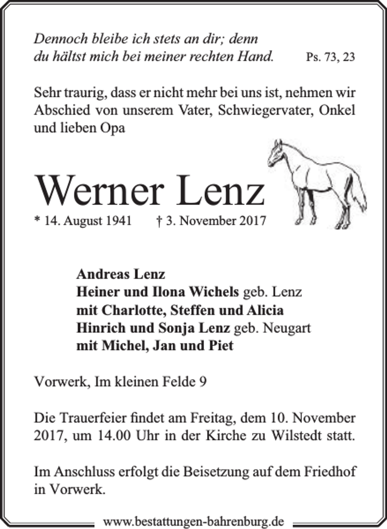 <p>Dennoch bleibe ich stets an dir; denn<br />du hältst mich bei meiner rechten Hand.</p><p>Ps. 73, 23</p><p>Sehr traurig, dass er nicht mehr bei uns ist, nehmen wir<br />Abschied von unserem Vater, Schwiegervater, Onkel<br />und lieben Opa</p><p>Werner Lenz<br />* 14. August 1941</p><p>† 3. November 2017</p><p>Andreas Lenz<br />Heiner und Ilona Wichels geb. Lenz<br />mit Charlotte, Steffen und Alicia<br />Hinrich und Sonja Lenz geb. Neugart<br />mit Michel, Jan und Piet<br />Vorwerk, Im kleinen Felde 9<br />Die Trauerfeier ﬁndet am Freitag, dem 10. November<br />2017, um 14.00 Uhr in der Kirche zu Wilstedt statt.<br />Im Anschluss erfolgt die Beisetzung auf dem Friedhof<br />in Vorwerk.<br />www.bbestattungen-bbahhrenbburg.dde</p>