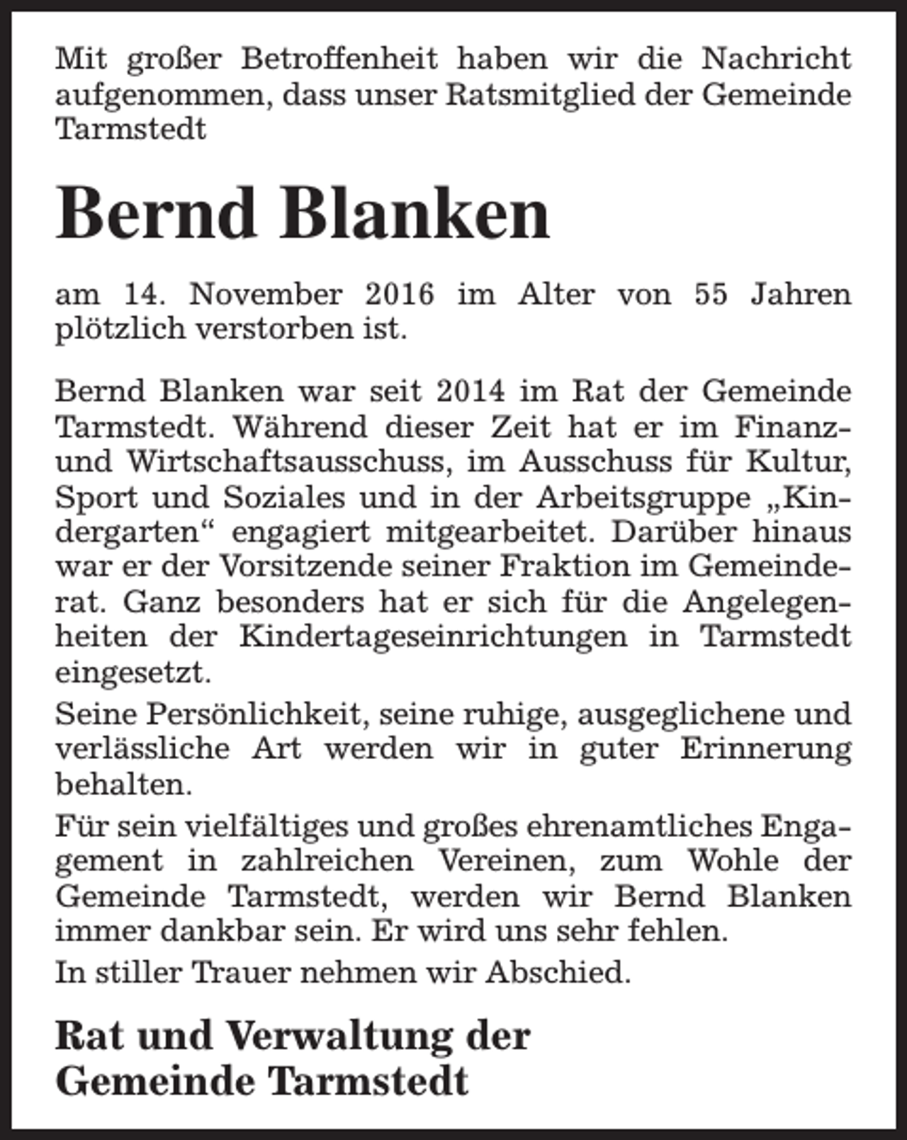 <p>Mit großer Betroffenheit haben wir die Nachricht<br />aufgenommen, dass unser Ratsmitglied der Gemeinde<br />Tarmstedt</p><p>Bernd Blanken<br />am 14. November 2016 im Alter von 55 Jahren<br />plötzlich verstorben ist.<br />Bernd Blanken war seit 2014 im Rat der Gemeinde<br />Tarmstedt. Während dieser Zeit hat er im Finanzund Wirtschaftsausschuss, im Ausschuss für Kultur,<br />Sport und Soziales und in der Arbeitsgruppe „Kindergarten“ engagiert mitgearbeitet. Darüber hinaus<br />war er der Vorsitzende seiner Fraktion im Gemeinderat. Ganz besonders hat er sich für die Angelegenheiten der Kindertageseinrichtungen in Tarmstedt<br />eingesetzt.<br />Seine Persönlichkeit, seine ruhige, ausgeglichene und<br />verlässliche Art werden wir in guter Erinnerung<br />behalten.<br />Für sein vielfältiges und großes ehrenamtliches Engagement in zahlreichen Vereinen, zum Wohle der<br />Gemeinde Tarmstedt, werden wir Bernd Blanken<br />immer dankbar sein. Er wird uns sehr fehlen.<br />In stiller Trauer nehmen wir Abschied.</p><p>Rat und Verwaltung der<br />Gemeinde Tarmstedt</p>