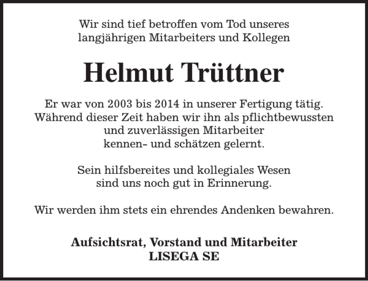 <p>Wir sind tief betroffen vom Tod unseres<br />langjährigen Mitarbeiters und Kollegen</p><p>Helmut Trüttner<br />Er war von 2003 bis 2014 in unserer Fertigung tätig.<br />Während dieser Zeit haben wir ihn als pflichtbewussten<br />und zuverlässigen Mitarbeiter<br />kennen- und schätzen gelernt.<br />Sein hilfsbereites und kollegiales Wesen<br />sind uns noch gut in Erinnerung.<br />Wir werden ihm stets ein ehrendes Andenken bewahren.</p><p>Aufsichtsrat, Vorstand und Mitarbeiter<br />LISEGA SE</p>