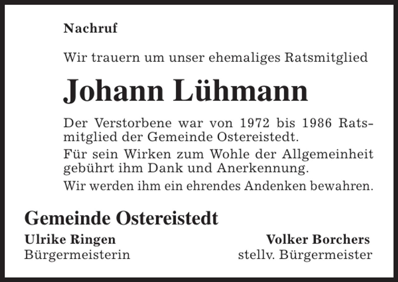 <p>Nachruf<br />Wir trauern um unser ehemaliges Ratsmitglied</p><p>Johann Lühmann<br />Der Verstorbene war von 1972 bis 1986 Ratsmitglied der Gemeinde Ostereistedt.<br />Für sein Wirken zum Wohle der Allgemeinheit<br />gebührt ihm Dank und Anerkennung.<br />Wir werden ihm ein ehrendes Andenken bewahren.</p><p>Gemeinde Ostereistedt</p><p>Ulrike Ringen<br />Bürgermeisterin</p><p>Volker Borchers<br />stellv. Bürgermeister</p>