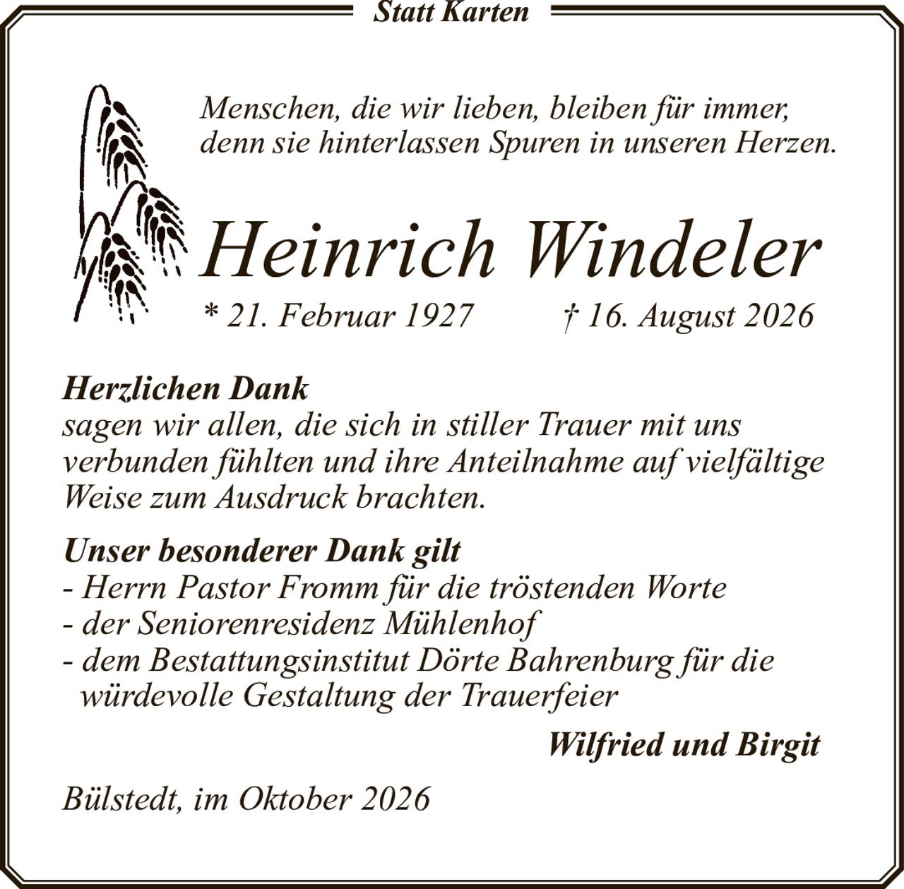 <p><i>Menschen, die wir lieben, bleiben für immer, denn sie hinterlassen Spuren in unseren Herzen.</i></p><p><strong>Heinrich Windeler</strong><br>* 21. Februar 1927 † 16. August 2026</p><p><strong>Herzlichen Dank</strong><br>sagen wir allen, die sich in stiller Trauer mit uns verbunden fühlten und ihre Anteilnahme auf vielfältige Weise zum Ausdruck brachten.</p><p><strong>Unser besonderer Dank gilt</strong><br>- Herrn Pastor Fromm für die tröstenden Worte<br>- der Seniorenresidenz Mühlenhof<br>- dem Bestattungsinstitut Dörte Bahrenburg für die würdevolle Gestaltung der Trauerfeier</p><p>Wilfried und Birgit</p><p>Bülstedt, im Oktober 2026</p>