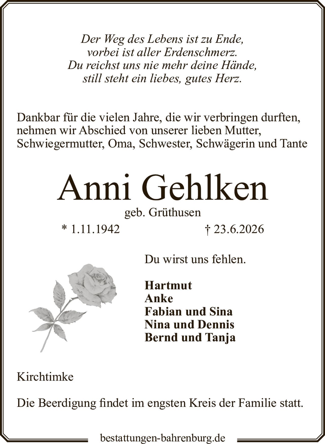 <p><i>Der Weg des Lebens ist zu Ende,<br>vorbei ist aller Erdenschmerz.<br>Du reichst uns nie mehr deine Hände,<br>still steht ein liebes, gutes Herz.</i></p>

<p>Dankbar für die vielen Jahre, die wir verbringen durften, nehmen wir Abschied von unserer lieben Mutter, Schwiegermutter, Oma, Schwester, Schwägerin und Tante</p>

<p><strong>Anni Gehlken</strong><br>geb. Grüthusen<br>* 1.11.1942 † 23.6.2026</p>

<p>Du wirst uns fehlen.</p>

<p>Hartmut<br>Anke<br>Fabian und Sina<br>Nina und Dennis<br>Bernd und Tanja</p>

<p>Kirchtimke</p>

<p>Die Beerdigung findet im engsten Kreis der Familie statt.</p>