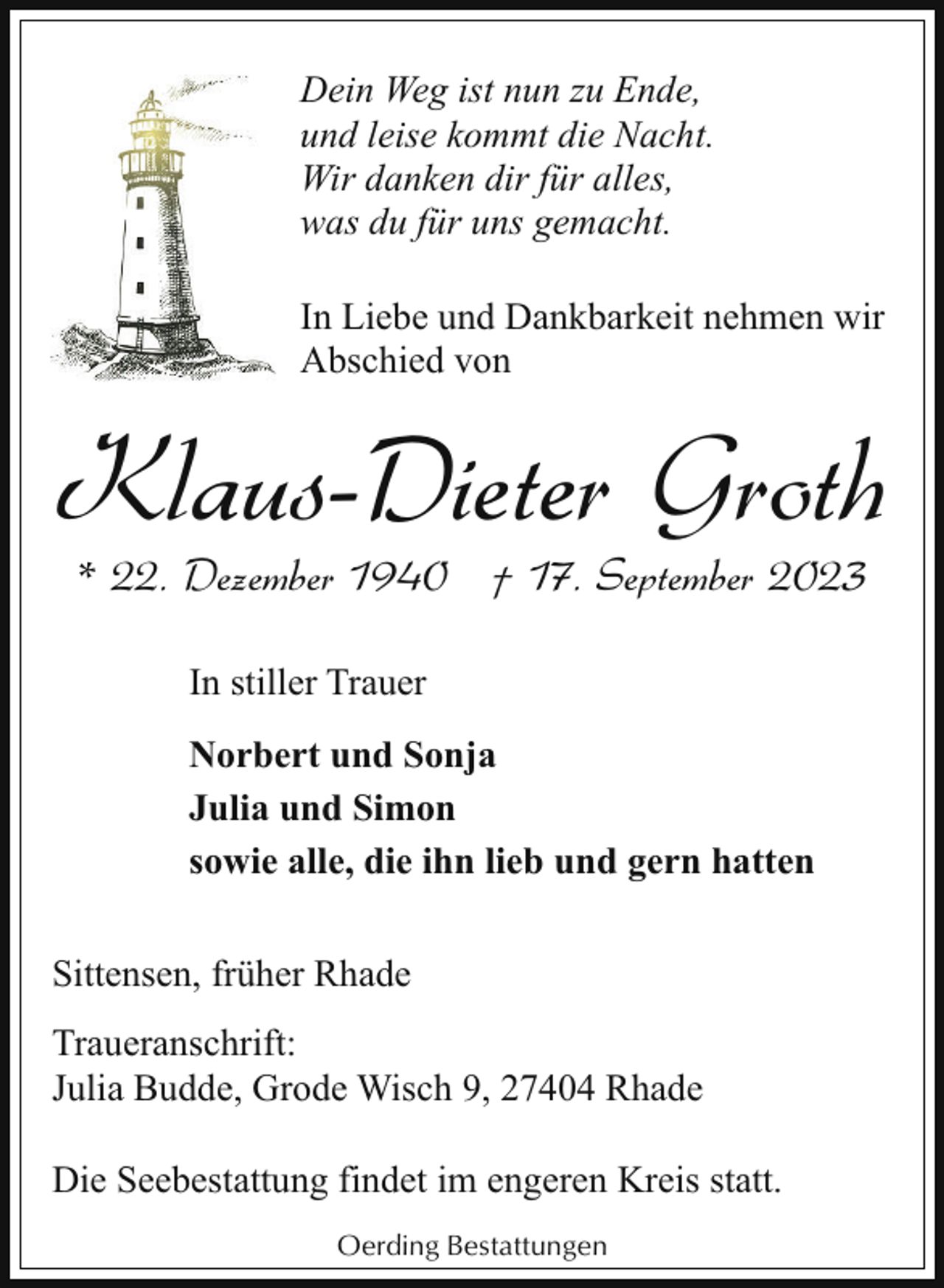 <p>Dein Weg ist nun zu Ende,<br />und leise kommt die Nacht.<br />Wir danken dir für alles,<br />was du für uns gemacht.<br />In Liebe und Dankbarkeit nehmen wir<br />Abschied von</p><p>Klaus-Dieter Groth<br />* 22. Dezember 1940 † 17. September 2023<br />In stiller Trauer<br />Norbert und Sonja<br />Julia und Simon<br />sowie alle, die ihn lieb und gern hatten<br />Sittensen, früher Rhade<br />Traueranschrift:<br />Julia Budde, Grode Wisch 9, 27404 Rhade<br />Die Seebestattung findet im engeren Kreis statt.<br />Oerding Bestattungen</p>