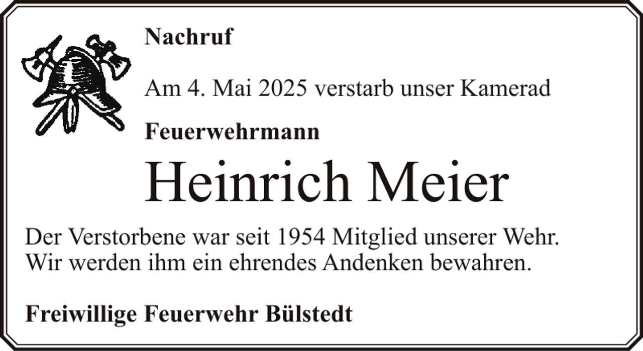 <p>Nachruf<br />Am 4. Mai 2025 verstarb unser Kamerad<br />Feuerwehrmann</p><p>Heinrich Meier</p><p>Der Verstorbene war seit 1954 Mitglied unserer Wehr.<br />Wir werden ihm ein ehrendes Andenken bewahren.<br />Freiwillige Feuerwehr Bülstedt</p>