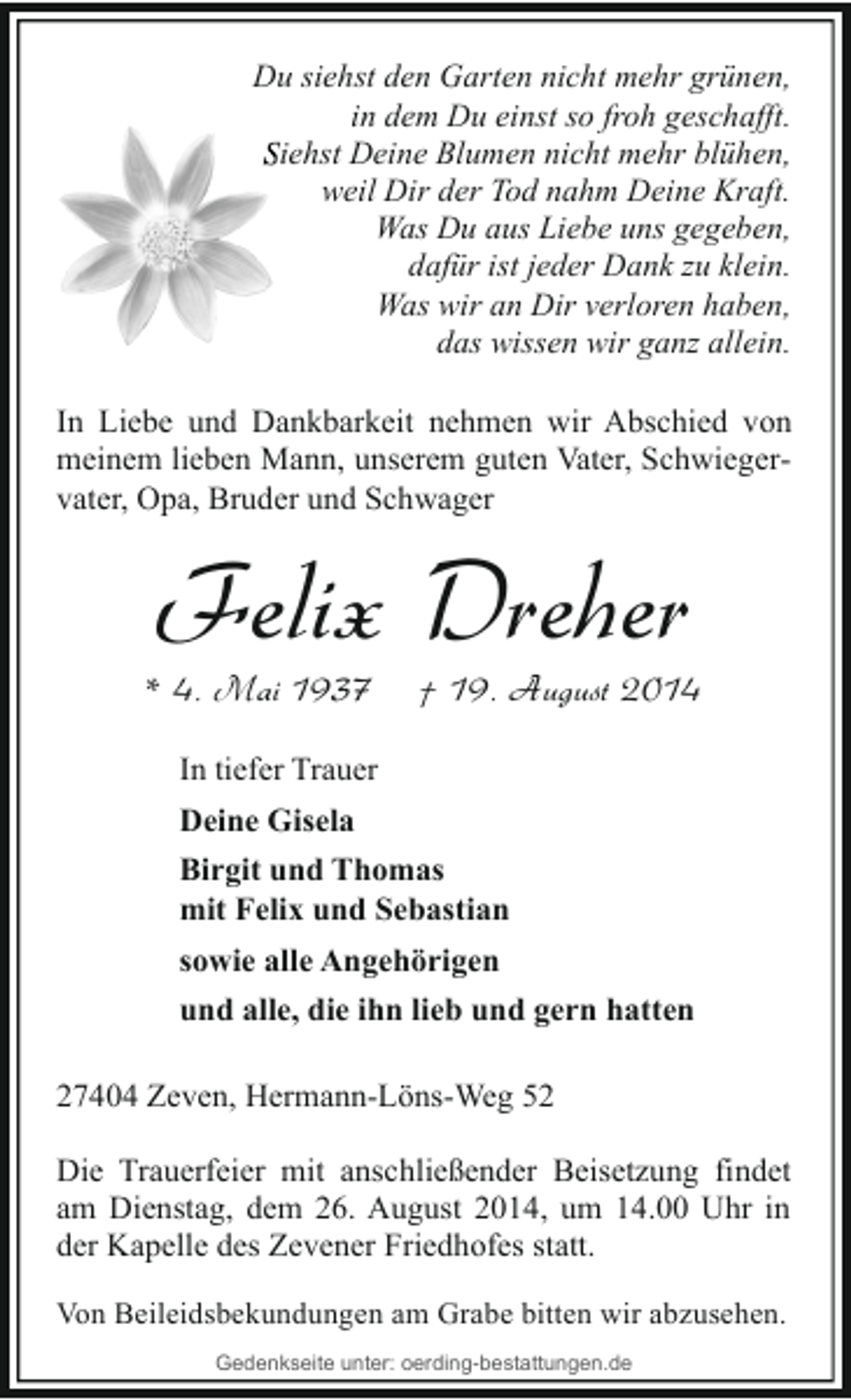 <p>Du siehst den Garten nicht mehr grünen,<br />in dem Du einst so froh geschafft.<br />Siehst Deine Blumen nich mehr blühen,<br />nicht<br />weil Dir der Tod nahm Deine Kraft.<br />Was Du aus Liebe uns gegeben,<br />dafür ist jeder Dank zu klein.<br />Was wir an Dir verloren haben,<br />das wissen wir ganz allein.<br />In Liebe und Dankbarkeit nehmen wir Abschied von<br />meinem lieben Mann, unserem guten Vater, Schwiegervater, Opa, Bruder und Schwager</p><p>Felix Dreher</p><p>* 4. Mai 1937</p><p>† 19. August 2014</p><p>In tiefer Trauer<br />Deine Gisela<br />Birgit und Thomas<br />mit Felix und Sebastian<br />sowie alle Angehörigen<br />und alle, die ihn lieb und gern hatten<br />27404 Zeven, Hermann-Löns-Weg 52<br />Die Trauerfeier mit anschließender Beisetzung findet<br />am Dienstag, dem 26. August 2014, um 14.00 Uhr in<br />der Kapelle des Zevener Friedhofes statt.<br />Von Beileidsbekundungen am Grabe bitten wir abzusehen.<br />Gedenkseite unter: oerding-bestattungen.de</p>