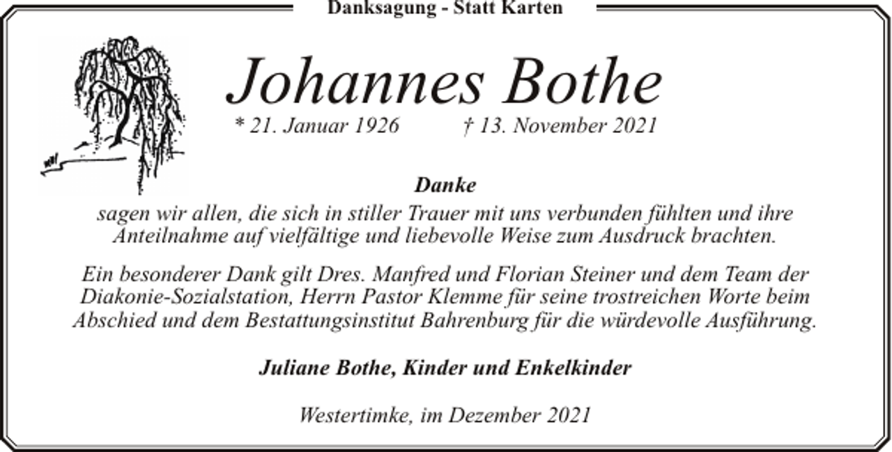 <p>Danksagung - Statt Karten</p><p>Johannes Bothe<br />* 21. Januar 1926</p><p>† 13. November 2021</p><p>Danke<br />sagen wir allen, die sich in stiller Trauer mit uns verbunden fühlten und ihre<br />Anteilnahme auf vielfältige und liebevolle Weise zum Ausdruck brachten.<br />Ein besonderer Dank gilt Dres. Manfred und Florian Steiner und dem Team der<br />Diakonie-Sozialstation, Herrn Pastor Klemme für seine trostreichen Worte beim<br />Abschied und dem Bestattungsinstitut Bahrenburg für die würdevolle Ausführung.<br />Juliane Bothe, Kinder und Enkelkinder<br />Westertimke, im Dezember 2021</p>