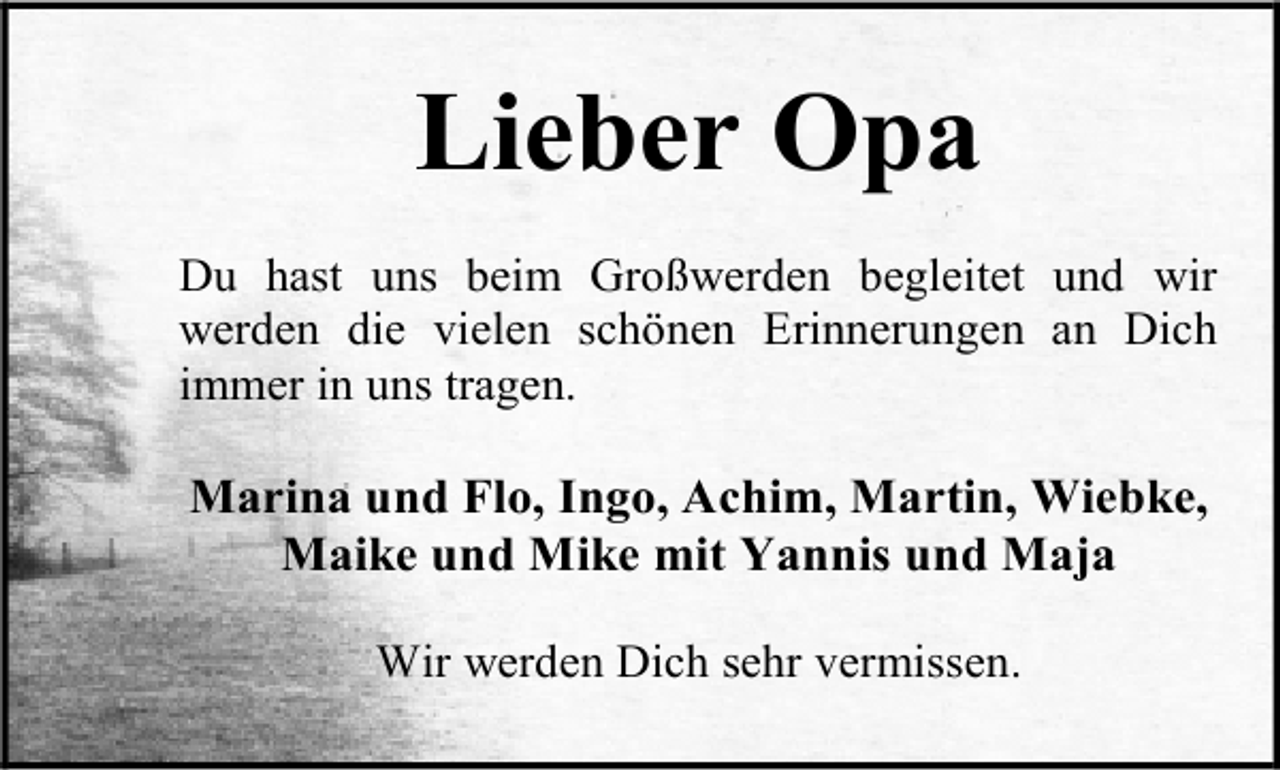 <p>Lieber Opa<br />Du hast uns beim Großwerden begleitet und wir<br />werden die vielen schönen Erinnerungen an Dich<br />immer in uns tragen.</p><p>Marina und Flo, Ingo, Achim, Martin, Wiebke,<br />Maike und Mike mit Yannis und Maja<br />Wir werden Dich sehr vermissen.</p>
