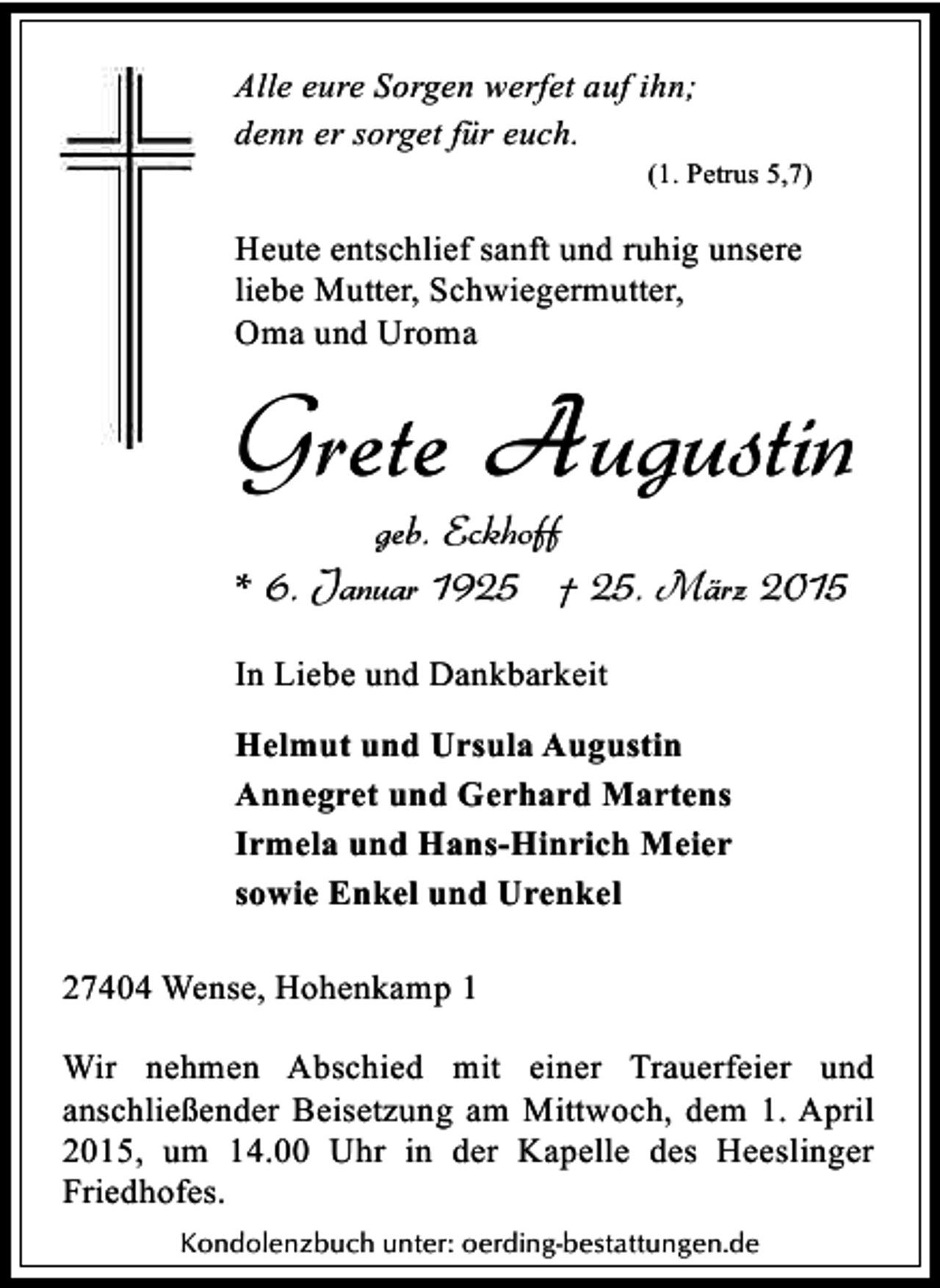 <p>Alle eure Sorgen werfet auf ihn;<br />denn er sorget für euch.</p><p>(1. Petrus 5,7)</p><p>Heute entschlief sanft und ruhig unsere<br />liebe Mutter, Schwiegermutter,<br />Oma und Uroma</p><p>Grete Augustin<br />geb. Eckhoff<br />* 6. Januar 1925 † 25. März 2015<br />In Liebe und Dankbarkeit<br />Helmut und Ursula Augustin<br />Annegret und Gerhard Martens<br />Irmela und Hans-Hinrich Meier<br />sowie Enkel und Urenkel<br />27404 Wense, Hohenkamp 1<br />Wir nehmen Abschied mit einer Trauerfeier und<br />anschließender Beisetzung am Mittwoch, dem 1. April<br />2015, um 14.00 Uhr in der Kapelle des Heeslinger<br />Friedhofes.<br />Kondolenzbuch unter: oerding-bestattungen.de</p>