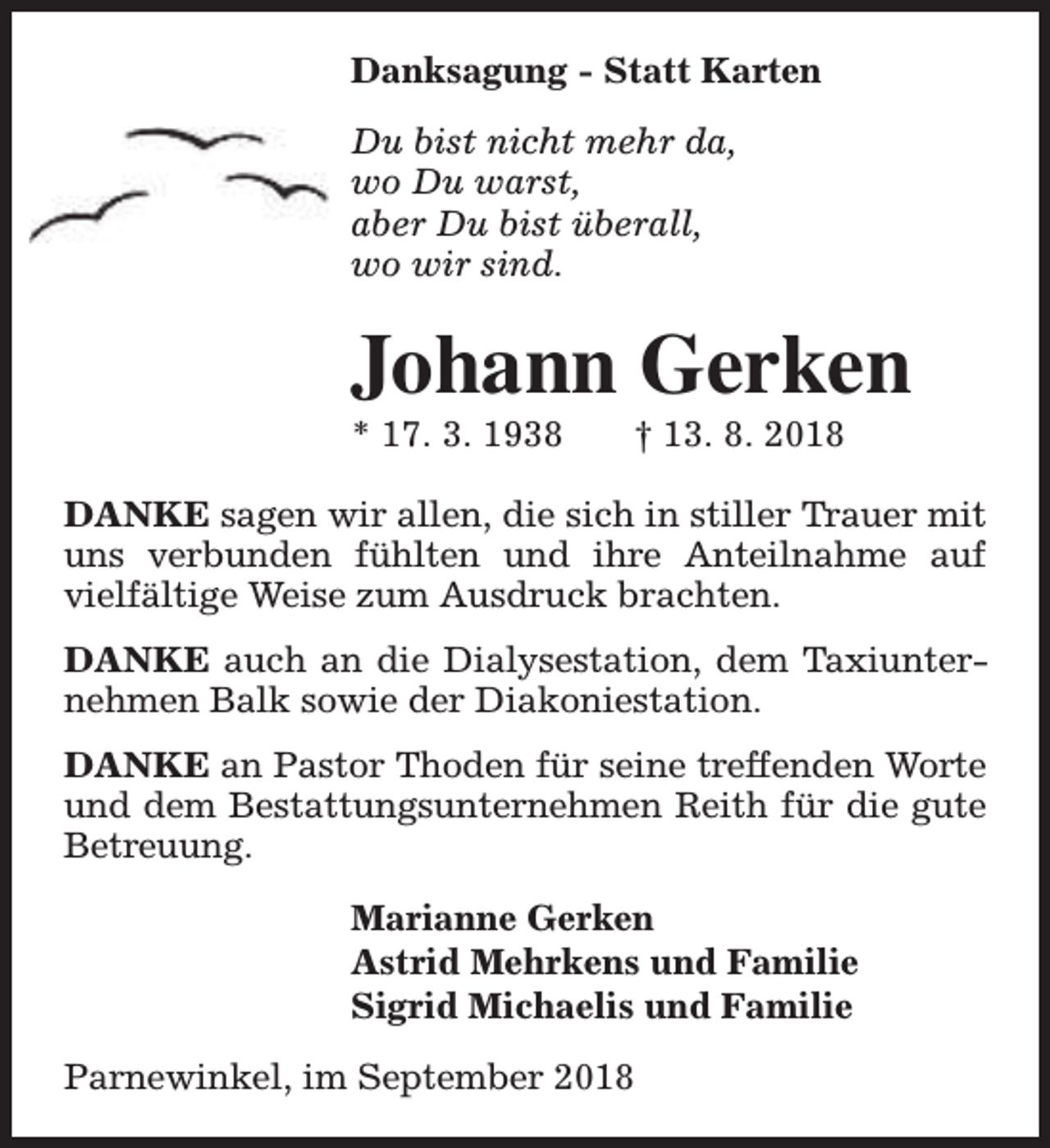 <p>Danksagung - Statt Karten<br />Du bist nicht mehr da,<br />wo Du warst,<br />aber Du bist überall,<br />wo wir sind.</p><p>Johann Gerken<br />* 17. 3. 1938</p><p>† 13. 8. 2018</p><p>DANKE sagen wir allen, die sich in stiller Trauer mit<br />uns verbunden fühlten und ihre Anteilnahme auf<br />vielfältige Weise zum Ausdruck brachten.<br />DANKE auch an die Dialysestation, dem Taxiunternehmen Balk sowie der Diakoniestation.<br />DANKE an Pastor Thoden für seine treffenden Worte<br />und dem Bestattungsunternehmen Reith für die gute<br />Betreuung.<br />Marianne Gerken<br />Astrid Mehrkens und Familie<br />Sigrid Michaelis und Familie<br />Parnewinkel, im September 2018</p>