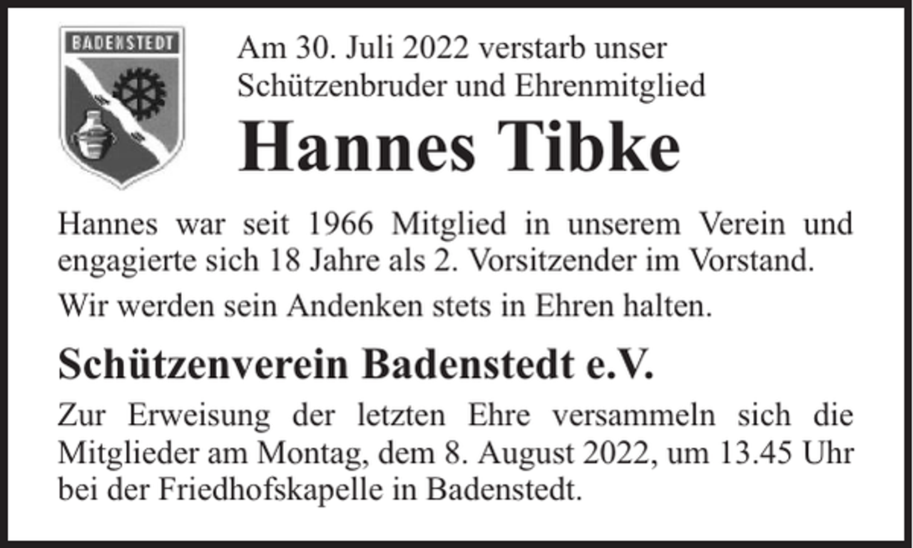 <p>Am 30. Juli 2022 verstarb unser<br />Schützenbruder und Ehrenmitglied</p><p>Hannes Tibke</p><p>Hannes war seit 1966 Mitglied in unserem Verein und<br />engagierte sich 18 Jahre als 2. Vorsitzender im Vorstand.<br />Wir werden sein Andenken stets in Ehren halten.</p><p>Schützenverein Badenstedt e.V.</p><p>Zur Erweisung der letzten Ehre versammeln sich die<br />Mitglieder am Montag, dem 8. August 2022, um 13.45 Uhr<br />bei der Friedhofskapelle in Badenstedt.</p>