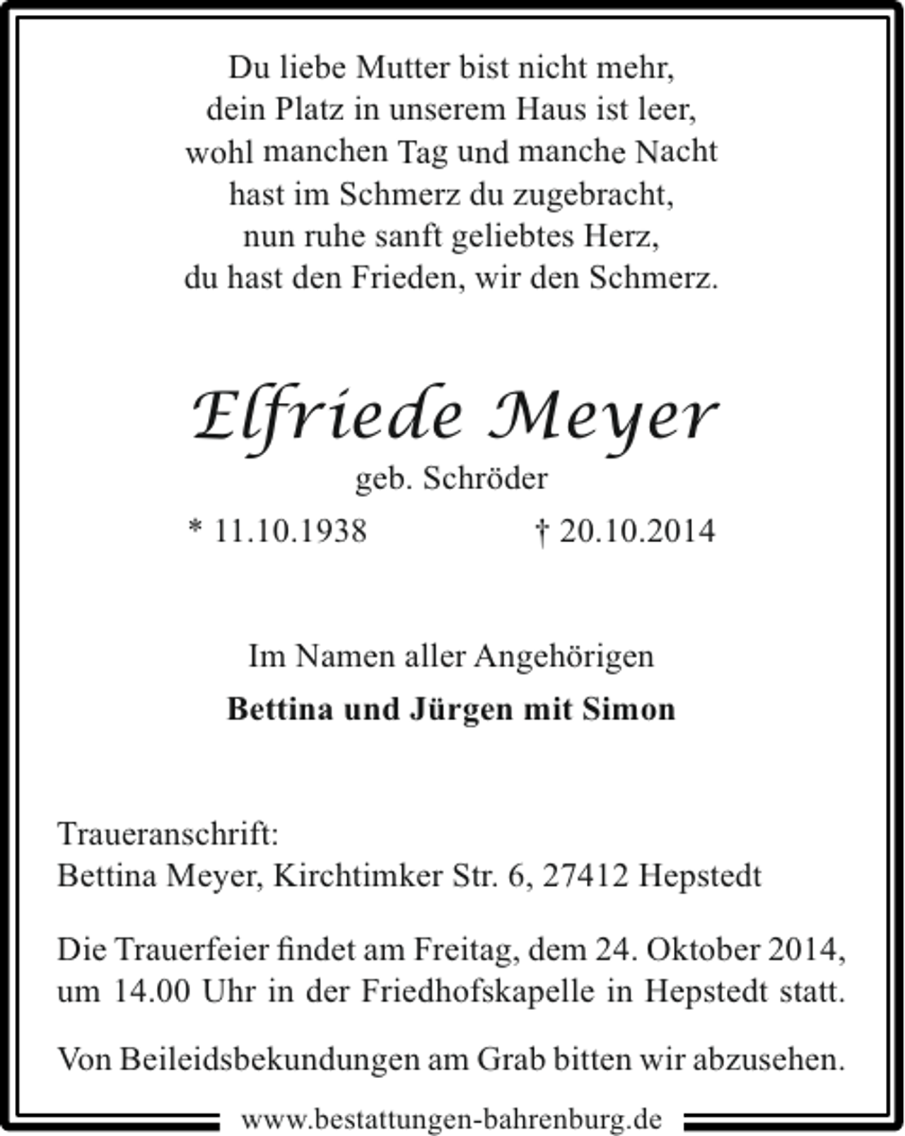 <p>Du liebe Mutter bist nicht mehr,<br />dein Platz in unserem Haus ist leer,<br />wohl manchen Tag und manche Nacht<br />hast im Schmerz du zugebracht,<br />nun ruhe sanft geliebtes Herz,<br />du hast den Frieden, wir den Schmerz.</p><p>Elfriede Meyer</p><p>geb. Schröder<br />* 11.10.1938<br />† 20.10.2014<br />Im Namen aller Angehörigen<br />Bettina und Jürgen mit Simon<br />Traueranschrift:<br />Bettina Meyer, Kirchtimker Str. 6, 27412 Hepstedt<br />Die Trauerfeier ﬁndet am Freitag, dem 24. Oktober 2014,<br />um 14.00 Uhr in der Friedhofskapelle in Hepstedt statt.<br />Von Beileidsbekundungen am Grab bitten wir abzusehen.<br />www.bestattungen-bahrenburg.de</p>