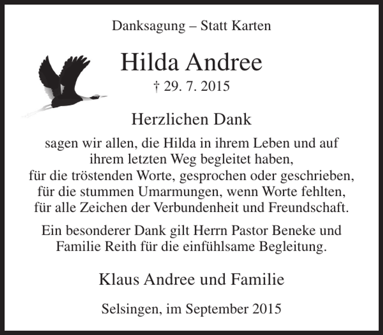 <p>Danksagung – Statt Karten</p><p>Hilda Andree<br />† 29. 7. 2015</p><p>Herzlichen Dank<br />sagen wir allen, die Hilda in ihrem Leben und auf<br />ihrem letzten Weg begleitet haben,<br />für die tröstenden Worte, gesprochen oder geschrieben,<br />für die stummen Umarmungen, wenn Worte fehlten,<br />für alle Zeichen der Verbundenheit und Freundschaft.<br />Ein besonderer Dank gilt Herrn Pastor Beneke und<br />Familie Reith für die einfühlsame Begleitung.</p><p>Klaus Andree und Familie<br />Selsingen, im September 2015</p>
