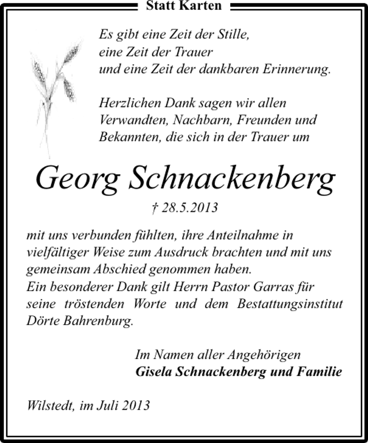 <p>Statt Karten<br />Es gibt eine Zeit der Stille,<br />eine Zeit der Trauer<br />und eine Zeit der dankbaren Erinnerung.<br />Herzlichen Dank sagen wir allen<br />Verwandten, Nachbarn, Freunden und<br />Bekannten, die sich in der Trauer um</p><p>Georg Schnackenberg<br />† 28.5.2013</p><p>mit uns verbunden fühlten, ihre Anteilnahme in<br />vielfältiger Weise zum Ausdruck brachten und mit uns<br />gemeinsam Abschied genommen haben.<br />Ein besonderer Dank gilt Herrn Pastor Garras für<br />seine tröstenden Worte und dem Bestattungsinstitut<br />Dörte Bahrenburg.<br />Im Namen aller Angehörigen<br />Gisela Schnackenberg und Familie<br />Wilstedt, im Juli 2013</p>