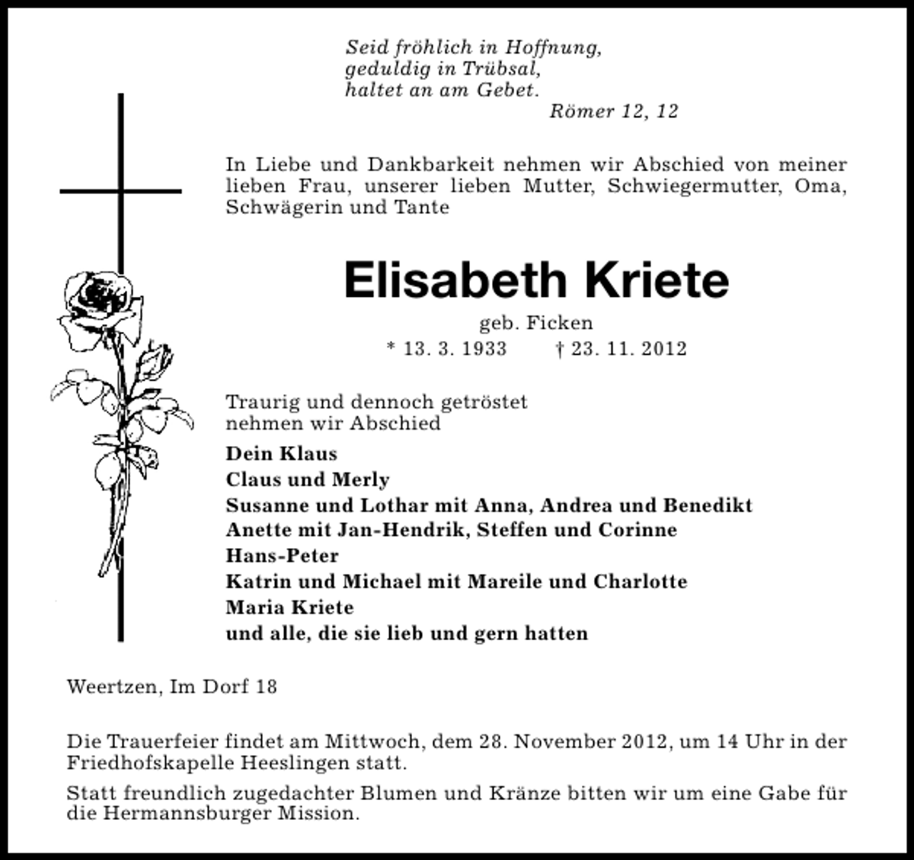 <p>Seid fröhlich in Hoffnung,<br />geduldig in Trübsal,<br />haltet an am Gebet.<br />Römer 12, 12<br />In Liebe und Dankbarkeit nehmen wir Abschied von meiner<br />lieben Frau, unserer lieben Mutter, Schwiegermutter, Oma,<br />Schwägerin und Tante</p><p>Elisabeth Kriete<br />geb. Ficken<br />* 13. 3. 1933<br />† 23. 11. 2012</p><p>Traurig und dennoch getröstet<br />nehmen wir Abschied<br />Dein Klaus<br />Claus und Merly<br />Susanne und Lothar mit Anna, Andrea und Benedikt<br />Anette mit Jan-Hendrik, Steffen und Corinne<br />Hans-Peter<br />Katrin und Michael mit Mareile und Charlotte<br />Maria Kriete<br />und alle, die sie lieb und gern hatten<br />Weertzen, Im Dorf 18<br />Die Trauerfeier findet am Mittwoch, dem 28. November 2012, um 14 Uhr in der<br />Friedhofskapelle Heeslingen statt.<br />Statt freundlich zugedachter Blumen und Kränze bitten wir um eine Gabe für<br />die Hermannsburger Mission.</p>