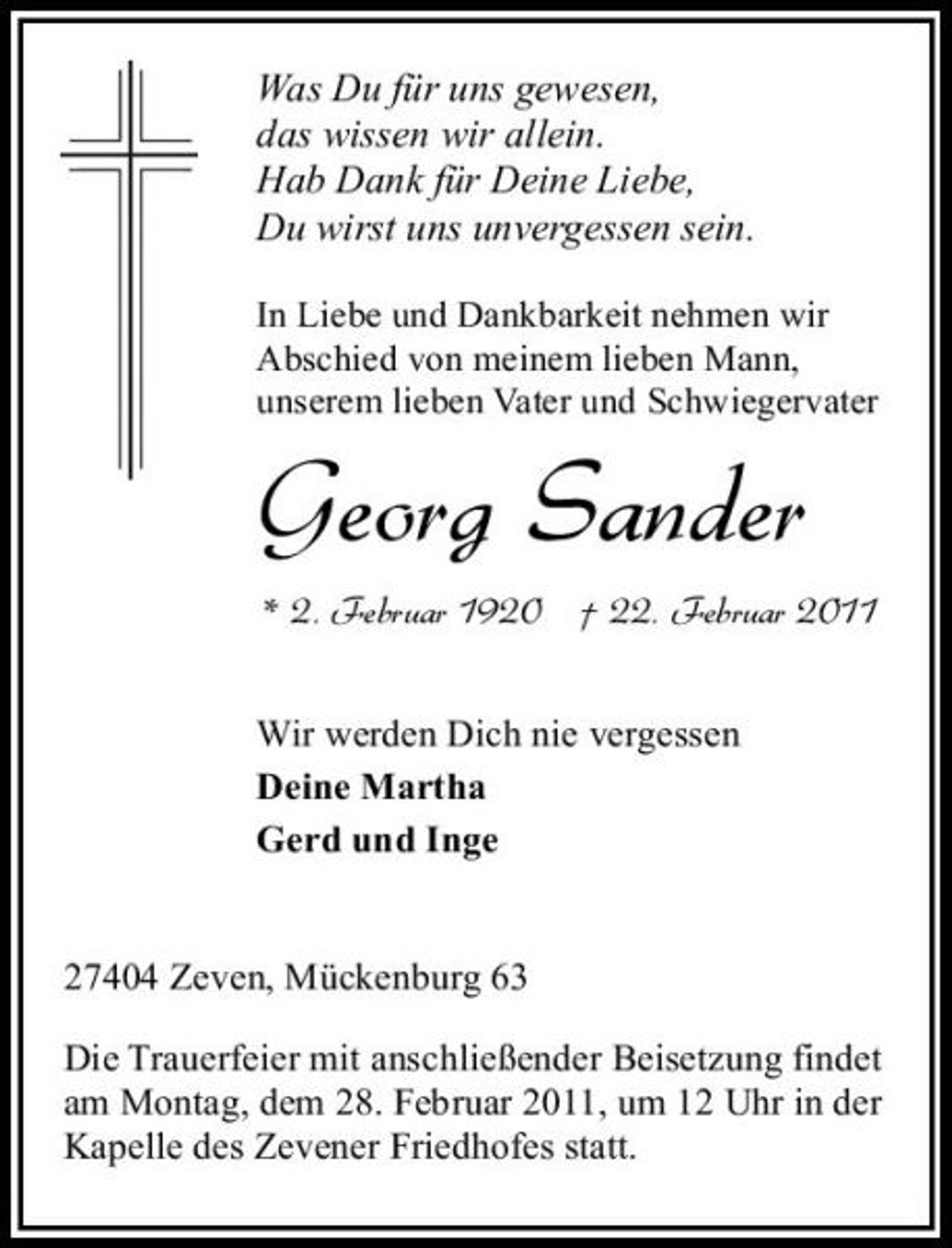<p>Was Du für uns gewesen, das wissen wir allein. Hab Dank für Deine Liebe, Du wirst uns unvergessen sein.<br />In Liebe und Dankbarkeit nehmen wir Abschied von meinem lieben Mann, unserem lieben Vater und Schwiegervater</p><p>Georg Sander<br />* 2. Februar 1920 † 22. Februar 2011<br />Wir werden Dich nie vergessen Deine Martha Gerd und Inge</p><p>27404 Zeven, Mückenburg 63 Die Trauerfeier mit anschließender Beisetzung findet am Montag, dem 28. Februar 2011, um 12 Uhr in der Kapelle des Zevener Friedhofes statt.</p>