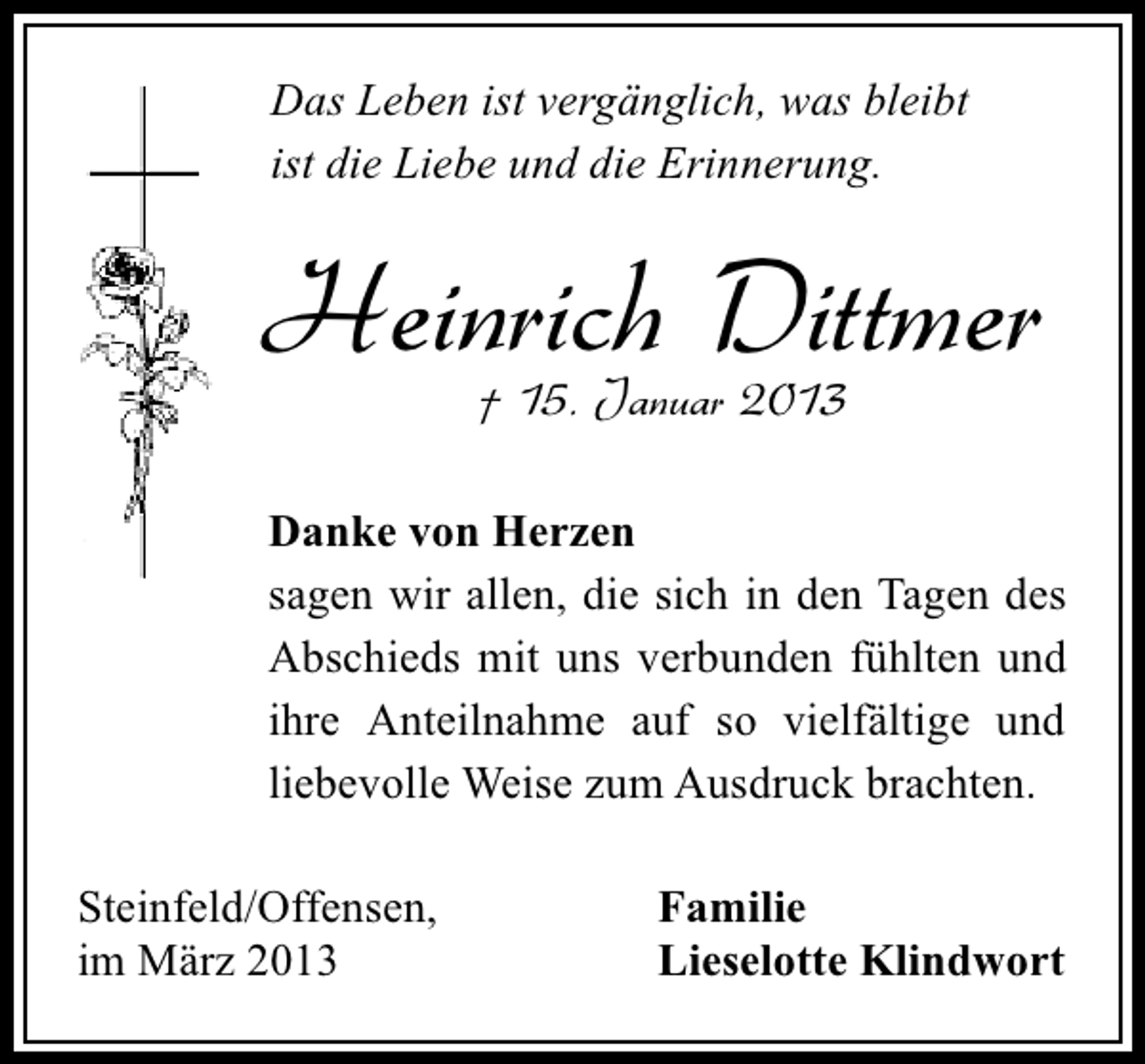 <p>Das Leben ist vergänglich, was bleibt<br />ist die Liebe und die Erinnerung.</p><p>Heinrich Dittmer<br />† 15. Januar 2013</p><p>Danke von Herzen<br />sagen wir allen, die sich in den Tagen des<br />Abschieds mit uns verbunden fühlten und<br />ihre Anteilnahme auf so vielfältige und<br />liebevolle Weise zum Ausdruck brachten.<br />Steinfeld/Offensen,<br />im März 2013</p><p>Familie<br />Lieselotte Klindwort</p>