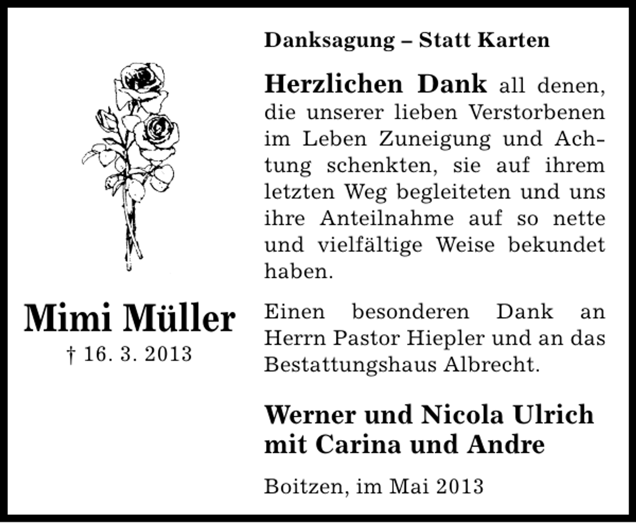 <p>Danksagung – Statt Karten</p><p>Herzlichen Dank all denen,<br />die unserer lieben Verstorbenen<br />im Leben Zuneigung und Achtung schenkten, sie auf ihrem<br />letzten Weg begleiteten und uns<br />ihre Anteilnahme auf so nette<br />und vielfältige Weise bekundet<br />haben.</p><p>Mimi Müller<br />† 16. 3. 2013</p><p>Einen besonderen Dank an<br />Herrn Pastor Hiepler und an das<br />Bestattungshaus Albrecht.</p><p>Werner und Nicola Ulrich<br />mit Carina und Andre<br />Boitzen, im Mai 2013</p>