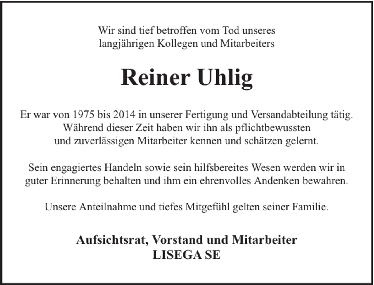 <p>Wir sind tief betroffen vom Tod unseres<br />langjährigen Kollegen und Mitarbeiters</p><p>Reiner Uhlig<br />Er war von 1975 bis 2014 in unserer Fertigung und Versandabteilung tätig.<br />Während dieser Zeit haben wir ihn als pflichtbewussten<br />und zuverlässigen Mitarbeiter kennen und schätzen gelernt.<br />Sein engagiertes Handeln sowie sein hilfsbereites Wesen werden wir in<br />guter Erinnerung behalten und ihm ein ehrenvolles Andenken bewahren.<br />Unsere Anteilnahme und tiefes Mitgefühl gelten seiner Familie.</p><p>Aufsichtsrat, Vorstand und Mitarbeiter<br />LISEGA SE</p>