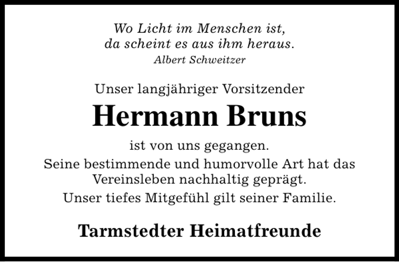 <p>Wo Licht im Menschen ist,<br />da scheint es aus ihm heraus.<br />Albert Schweitzer</p><p>Unser langjähriger Vorsitzender</p><p>Hermann Bruns<br />ist von uns gegangen.<br />Seine bestimmende und humorvolle Art hat das<br />Vereinsleben nachhaltig geprägt.<br />Unser tiefes Mitgefühl gilt seiner Familie.</p><p>Tarmstedter Heimatfreunde</p>