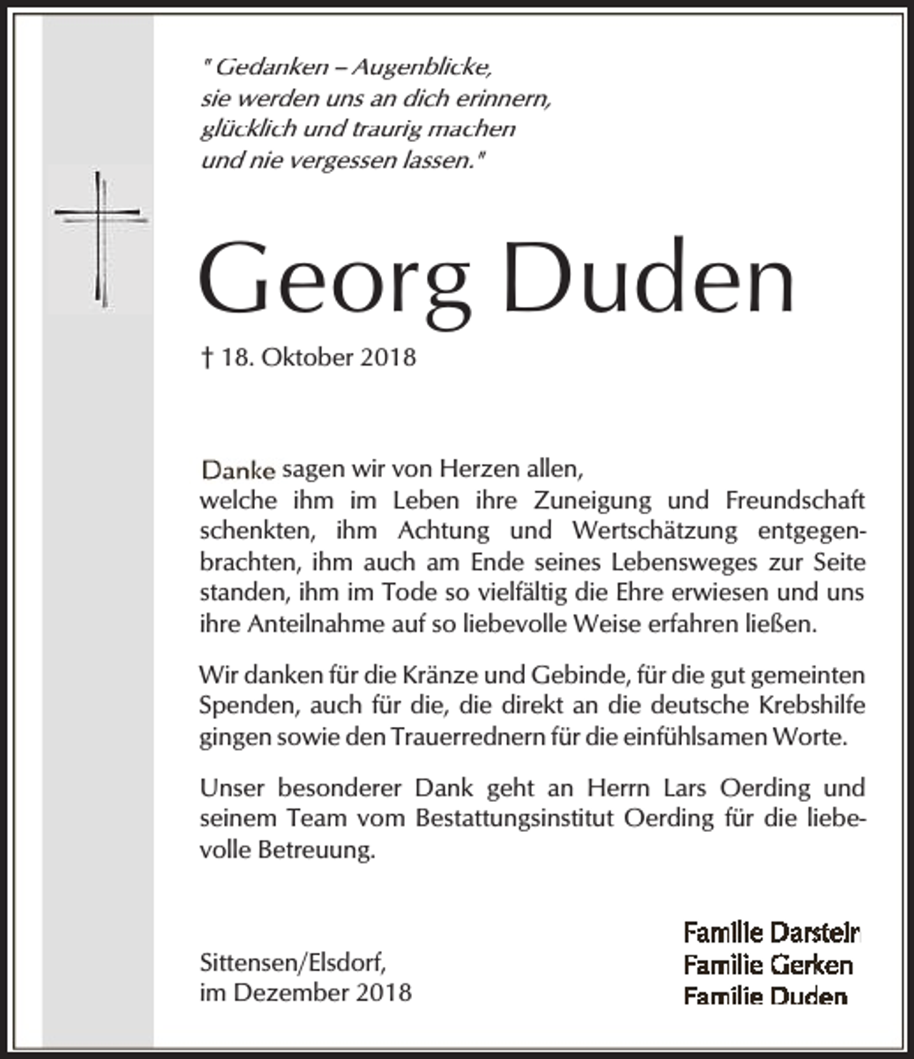 <p>" Gedanken -- Augenblicke,<br />sie werden uns an dich erinnern,<br />glücklich und traurig machen<br />und nie vergessen lassen."</p><p>Georg Duden<br />† 18. Oktober 2018</p><p>sagen wir von Herzen allen,<br />welche ihm im Leben ihre Zuneigung und Freundschaft<br />schenkten, ihm Achtung und Wertschätzung entgegenbrachten, ihm auch am Ende seines Lebensweges zur Seite<br />standen, ihm im Tode so vielfältig die Ehre erwiesen und uns<br />ihre Anteilnahme auf so liebevolle Weise erfahren ließen.<br />Wir danken für die Kränze und Gebinde, für die gut gemeinten<br />Spenden, auch für die, die direkt an die deutsche Krebshilfe<br />gingen sowie den Trauerrednern für die einfühlsamen Worte.<br />Unser besonderer Dank geht an Herrn Lars Oerding und<br />seinem Team vom Bestattungsinstitut Oerding für die liebevolle Betreuung.</p><p>Sittensen/Elsdorf,<br />im Dezember 2018</p>