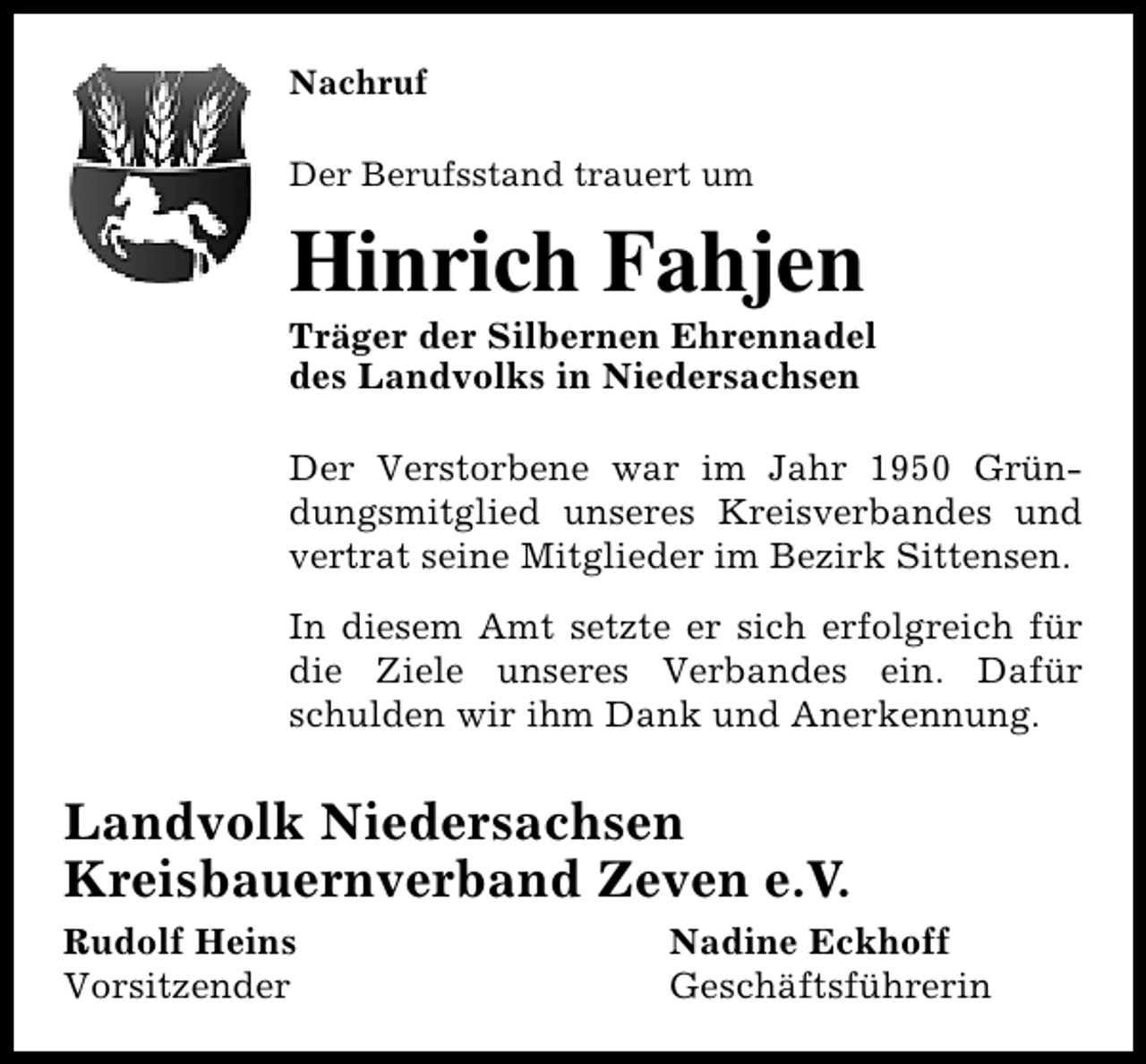 <p>Nachruf<br />Der Berufsstand trauert um</p><p>Hinrich Fahjen</p><p>Träger der Silbernen Ehrennadel<br />des Landvolks in Niedersachsen<br />Der Verstorbene war im Jahr 1950 Gründungsmitglied unseres Kreisverbandes und<br />vertrat seine Mitglieder im Bezirk Sittensen.<br />In diesem Amt setzte er sich erfolgreich für<br />die Ziele unseres Verbandes ein. Dafür<br />schulden wir ihm Dank und Anerkennung.</p><p>Landvolk Niedersachsen<br />Kreisbauernverband Zeven e.V.<br />Rudolf Heins<br />Vorsitzender</p><p>Nadine Eckhoff<br />Geschäftsführerin</p>