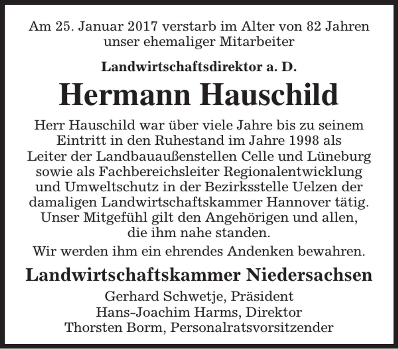 <p>Am 25. Januar 2017 verstarb im Alter von 82 Jahren<br />unser ehemaliger Mitarbeiter<br />Landwirtschaftsdirektor a. D.</p><p>Hermann Hauschild<br />Herr Hauschild war über viele Jahre bis zu seinem<br />Eintritt in den Ruhestand im Jahre 1998 als<br />Leiter der Landbauaußenstellen Celle und Lüneburg<br />sowie als Fachbereichsleiter Regionalentwicklung<br />und Umweltschutz in der Bezirksstelle Uelzen der<br />damaligen Landwirtschaftskammer Hannover tätig.<br />Unser Mitgefühl gilt den Angehörigen und allen,<br />die ihm nahe standen.<br />Wir werden ihm ein ehrendes Andenken bewahren.</p><p>Landwirtschaftskammer Niedersachsen<br />Gerhard Schwetje, Präsident<br />Hans-Joachim Harms, Direktor<br />Thorsten Borm, Personalratsvorsitzender</p>