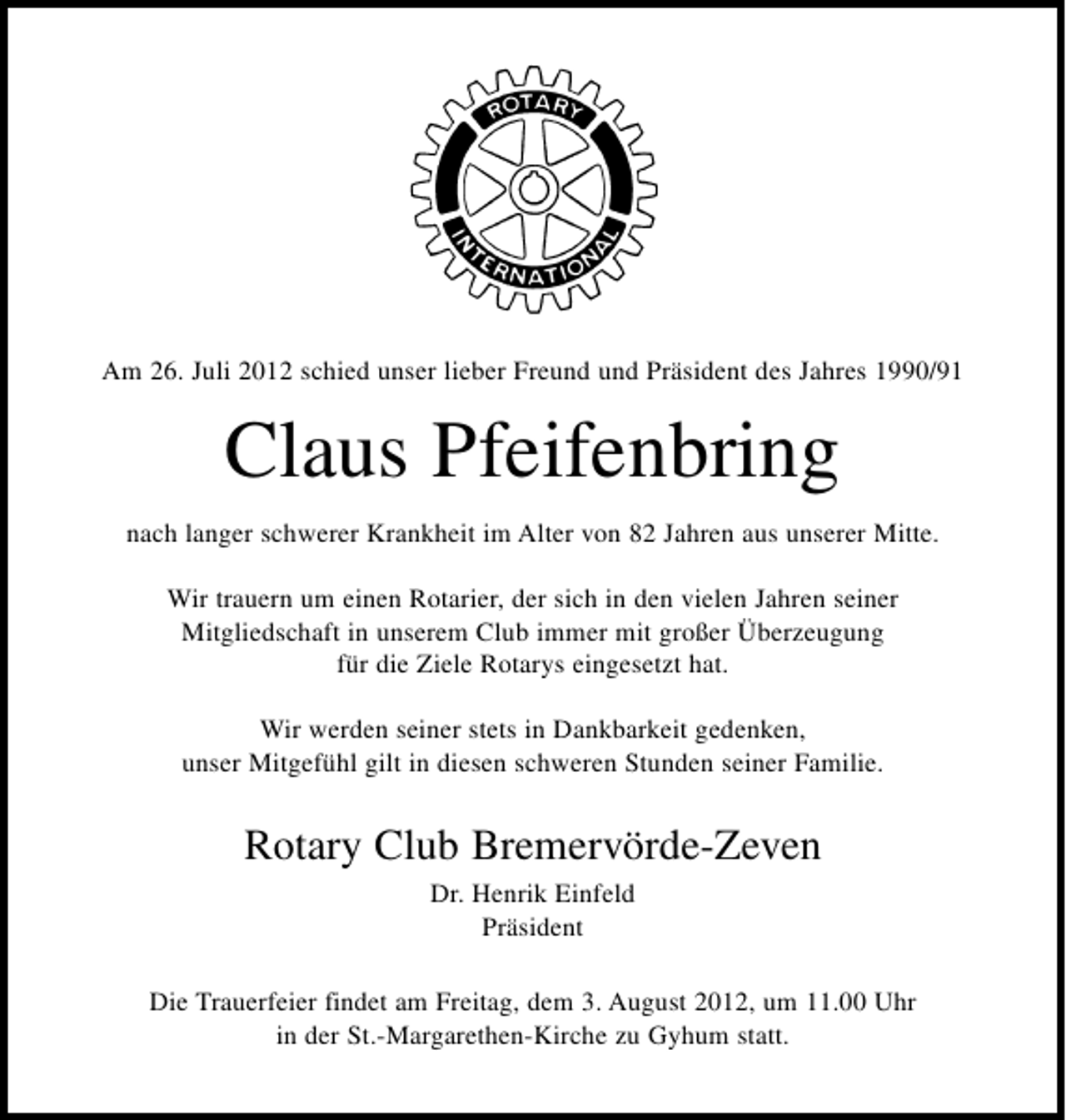<p>Am 26. Juli 2012 schied unser lieber Freund und Präsident des Jahres 1990/91</p><p>Claus Pfeifenbring<br />nach langer schwerer Krankheit im Alter von 82 Jahren aus unserer Mitte.<br />Wir trauern um einen Rotarier, der sich in den vielen Jahren seiner<br />Mitgliedschaft in unserem Club immer mit großer Überzeugung<br />für die Ziele Rotarys eingesetzt hat.<br />Wir werden seiner stets in Dankbarkeit gedenken,<br />unser Mitgefühl gilt in diesen schweren Stunden seiner Familie.</p><p>Rotary Club Bremervörde-Zeven<br />Dr. Henrik Einfeld<br />Präsident<br />Die Trauerfeier findet am Freitag, dem 3. August 2012, um 11.00 Uhr<br />in der St.-Margarethen-Kirche zu Gyhum statt.</p>
