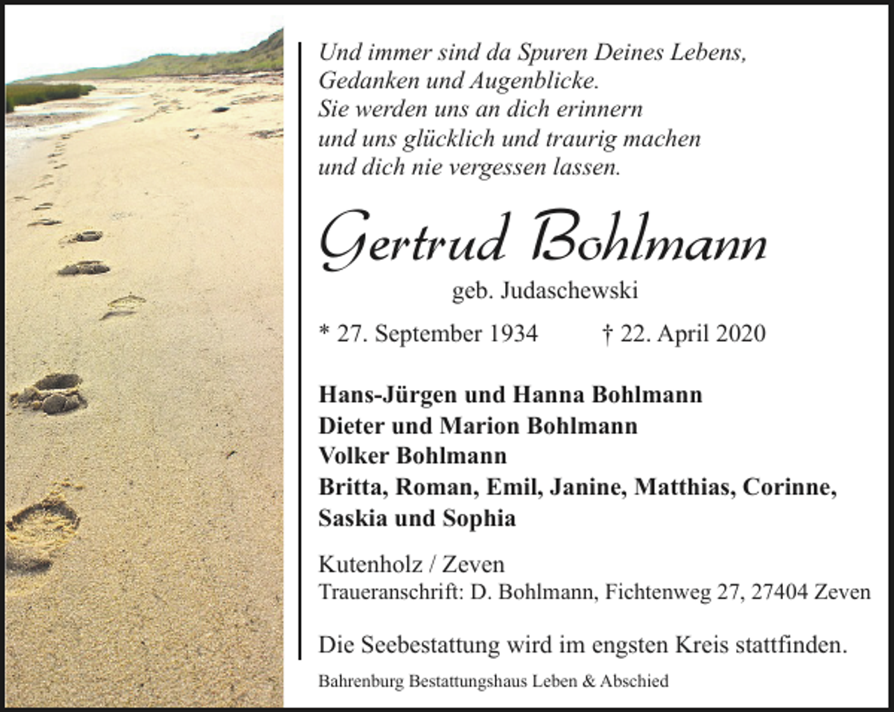 <p>Und immer sind da Spuren Deines Lebens,<br />Gedanken und Augenblicke.<br />Sie werden uns an dich erinnern<br />und uns glücklich und traurig machen<br />und dich nie vergessen lassen.</p><p>Gertrud Bohlmann<br />geb. Judaschewski</p><p>* 27. September 1934</p><p>† 22. April 2020</p><p>Hans-Jürgen und Hanna Bohlmann<br />Dieter und Marion Bohlmann<br />Volker Bohlmann<br />Britta, Roman, Emil, Janine, Matthias, Corinne,<br />Saskia und Sophia<br />Kutenholz / Zeven</p><p>Traueranschrift: D. Bohlmann, Fichtenweg 27, 27404 Zeven</p><p>Die Seebestattung wird im engsten Kreis stattfinden.<br />Bahrenburg Bestattungshaus Leben &amp; Abschied</p>