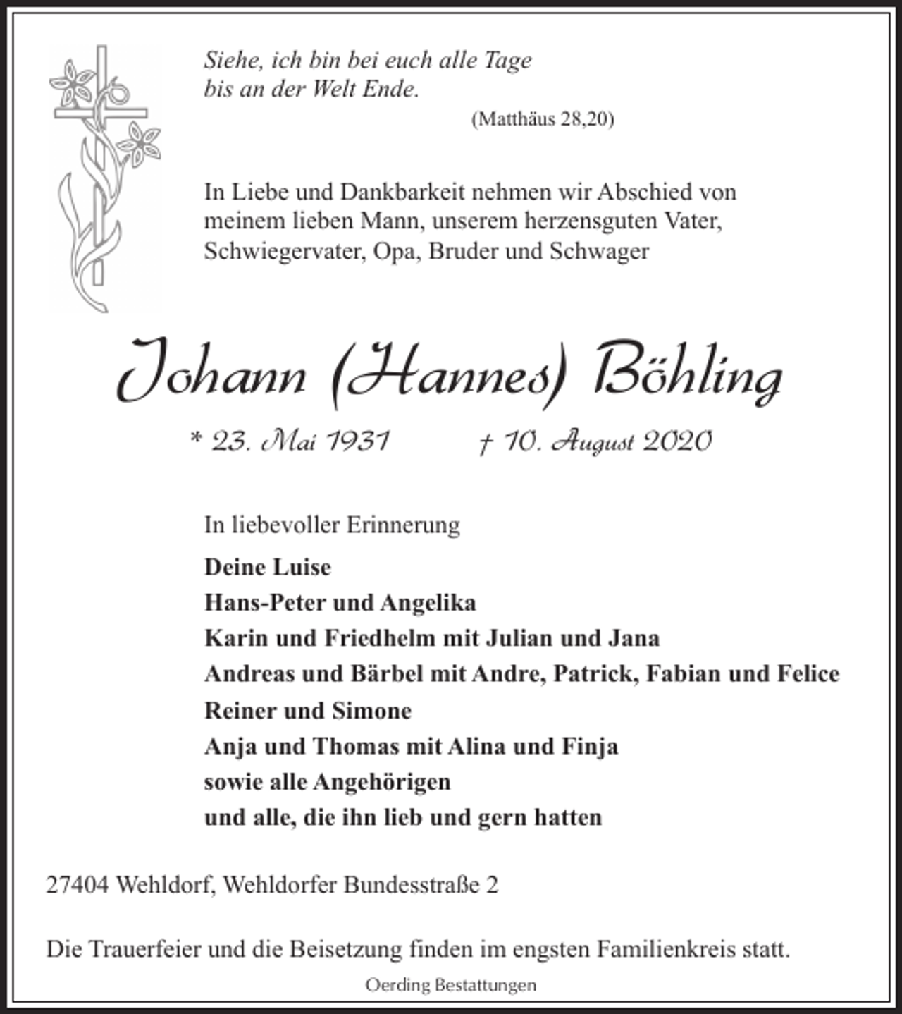 <p>Siehe, ich bin bei euch alle Tage<br />bis an der Welt Ende.<br />(Matthäus 28,20)</p><p>In Liebe und Dankbarkeit nehmen wir Abschied von<br />meinem lieben Mann, unserem herzensguten Vater,<br />Schwiegervater, Opa, Bruder und Schwager</p><p>Johann (Hannes) Böhling<br />* 23. Mai 1931</p><p>† 10. August 2020</p><p>In liebevoller Erinnerung<br />Deine Luise<br />Hans-Peter und Angelika<br />Karin und Friedhelm mit Julian und Jana<br />Andreas und Bärbel mit Andre, Patrick, Fabian und Felice<br />Reiner und Simone<br />Anja und Thomas mit Alina und Finja<br />sowie alle Angehörigen<br />und alle, die ihn lieb und gern hatten<br />27404 Wehldorf, Wehldorfer Bundesstraße 2<br />Die Trauerfeier und die Beisetzung finden im engsten Familienkreis statt.<br />Oerding Bestattungen</p>