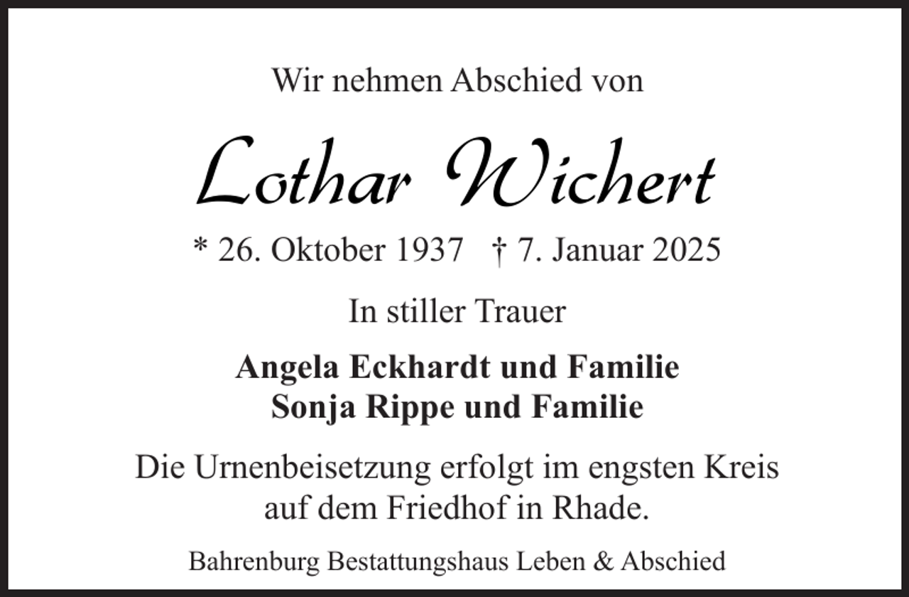 <p>Wir nehmen Abschied von</p><p>Lothar Wichert</p><p>* 26. Oktober 1937 † 7. Januar 2025<br />In stiller Trauer<br />Angela Eckhardt und Familie<br />Sonja Rippe und Familie<br />Die Urnenbeisetzung erfolgt im engsten Kreis<br />auf dem Friedhof in Rhade.<br />Bahrenburg Bestattungshaus Leben &amp; Abschied</p>