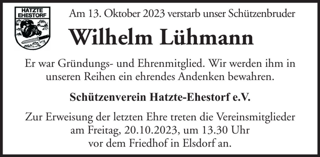 <p>Am 13. Oktober 2023 verstarb unser Schützenbruder</p><p>Wilhelm Lühmann<br />Er war Gründungs- und Ehrenmitglied. Wir werden ihm in<br />unseren Reihen ein ehrendes Andenken bewahren.<br />Schützenverein Hatzte-Ehestorf e.V.<br />Zur Erweisung der letzten Ehre treten die Vereinsmitglieder<br />am Freitag, 20.10.2023, um 13.30 Uhr<br />vor dem Friedhof in Elsdorf an.</p>