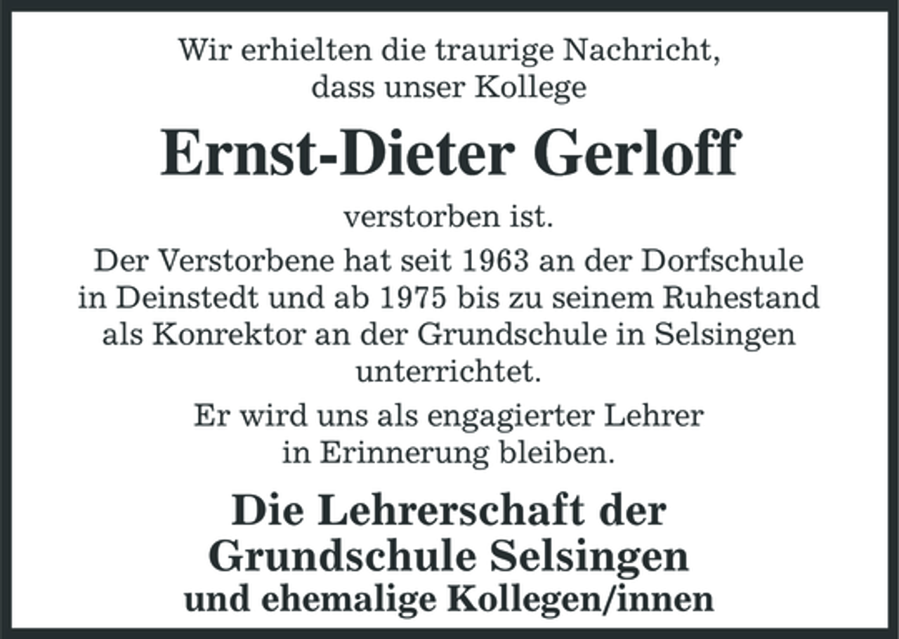 <p>Wir erhielten die traurige Nachricht, dass unser Kollege</p><p>Ernst-Dieter Gerloff<br />verstorben ist. Der Verstorbene hat seit 1963 an der Dorfschule in Deinstedt und ab 1975 bis zu seinem Ruhestand als Konrektor an der Grundschule in Selsingen unterrichtet. Er wird uns als engagierter Lehrer in Erinnerung bleiben.</p><p>Die Lehrerschaft der Grundschule Selsingen<br />und ehemalige Kollegen/innen</p>