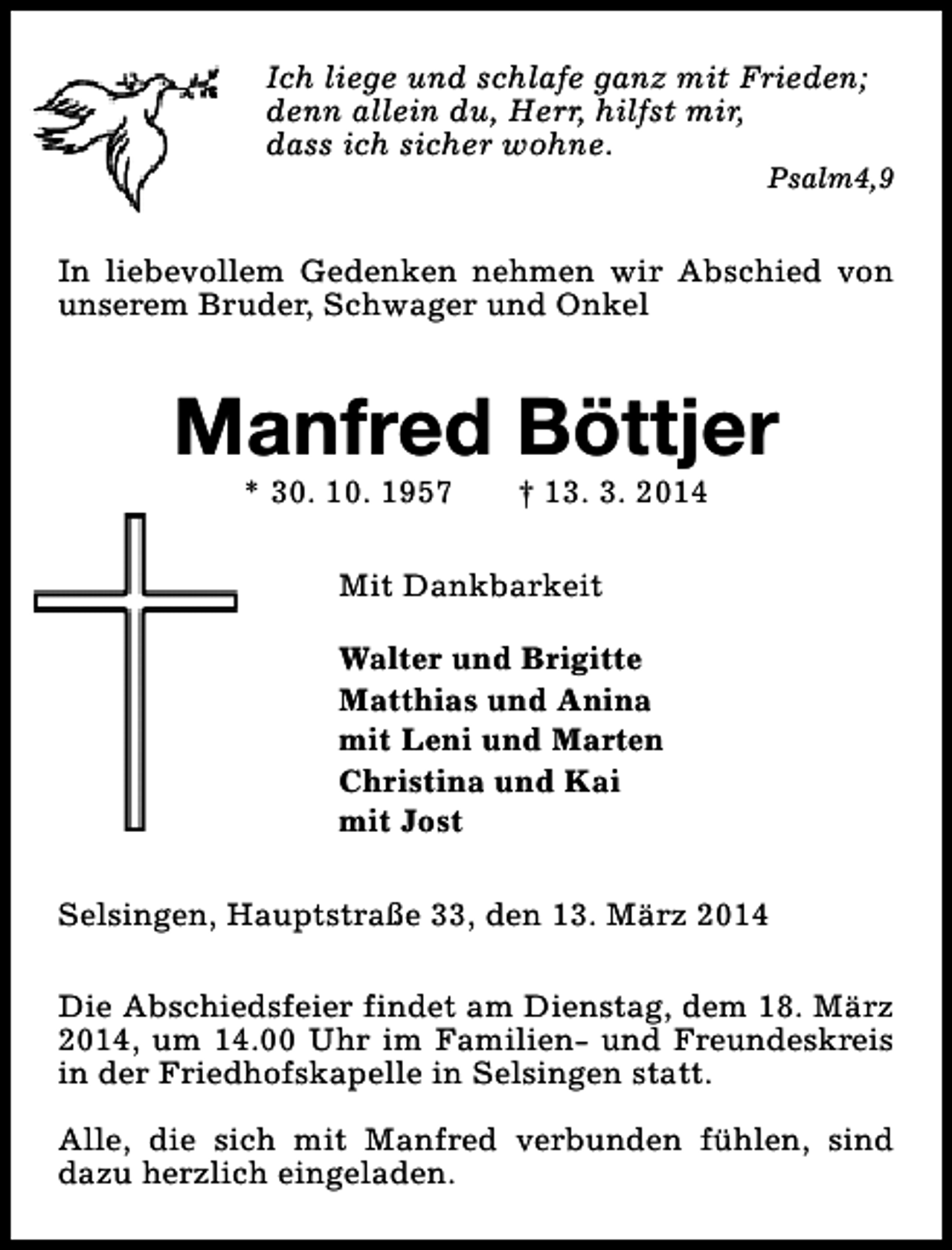 <p>Ich liege und schlafe ganz mit Frieden;<br />denn allein du, Herr, hilfst mir,<br />dass ich sicher wohne.</p><p>Psalm4,9</p><p>In liebevollem Gedenken nehmen wir Abschied von<br />unserem Bruder, Schwager und Onkel</p><p>Manfred Böttjer<br />* 30. 10. 1957</p><p>† 13. 3. 2014</p><p>Mit Dankbarkeit<br />Walter und Brigitte<br />Matthias und Anina<br />mit Leni und Marten<br />Christina und Kai<br />mit Jost<br />Selsingen, Hauptstraße 33, den 13. März 2014<br />Die Abschiedsfeier findet am Dienstag, dem 18. März<br />2014, um 14.00 Uhr im Familien- und Freundeskreis<br />in der Friedhofskapelle in Selsingen statt.<br />Alle, die sich mit Manfred verbunden fühlen, sind<br />dazu herzlich eingeladen.</p>