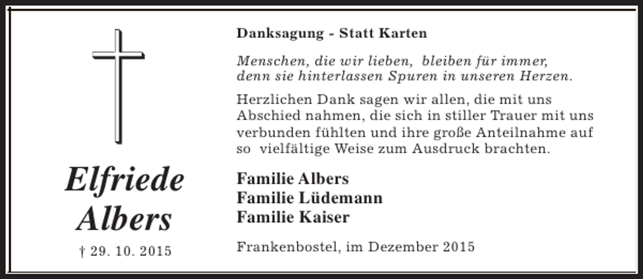 <p>Danksagung - Statt Karten<br />Menschen, die wir lieben, bleiben fÃ¼r immer,<br />denn sie hinterlassen Spuren in unseren Herzen.</p><p>Elfriede<br />Albers<br />Â† 29. 10. 2015</p><p>Herzlichen Dank sagen wir allen, die mit uns<br />Abschied nahmen, die sich in stiller Trauer mit uns<br />verbunden fÃ¼hlten und ihre groÃŸe Anteilnahme auf<br />so vielfÃ¤ltige Weise zum Ausdruck brachten.</p><p>Familie Albers<br />Familie LÃ¼demann<br />Familie Kaiser<br />Frankenbostel, im Dezember 2015</p>