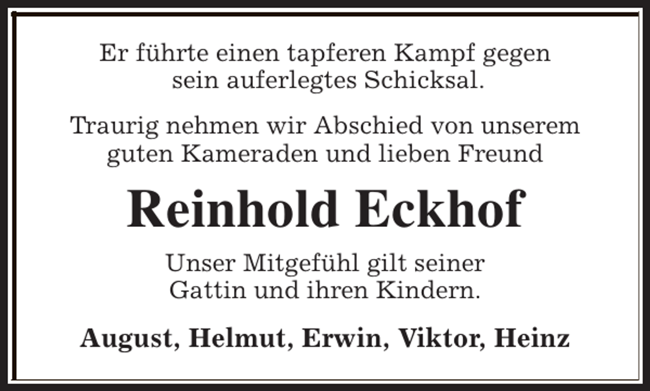 <p>Er führte einen tapferen Kampf gegen<br />sein auferlegtes Schicksal.<br />Traurig nehmen wir Abschied von unserem<br />guten Kameraden und lieben Freund</p><p>Reinhold Eckhof<br />Unser Mitgefühl gilt seiner<br />Gattin und ihren Kindern.</p><p>August, Helmut, Erwin, Viktor, Heinz</p>